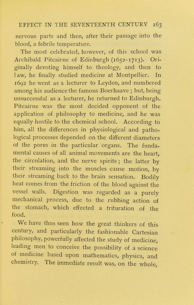 nervous parts and then, after their passage into the blood, a febrile temperature. The most celebrated, however, of this school was Archibald Pitcairne of Edinburgh (1652-1713). Ori- ginally devoting himself to theology, and then to law, he finally studied medicine at Montpellier. In 1692 he went as a lecturer to Leyden, and numbered among his audience the famous Boerhaave ; but, being unsuccessful as a lecturer, he returned to Edinburgh. Pitcairne was the most decided opponent of the application of philosophy to medicine, and he was equally hostile to the chemical school. According to him, all the differences in physiological and patho- logical processes depended on the different diameters of the pores in the particular organs. The funda- mental causes of all animal movements are the heart, the circulation, and the nerve spirits; the latter by their streaming into the muscles cause motion, by their streaming back to the brain sensation. Bodily heat comes from the friction of the blood against the vessel walls. Digestion was regarded as a purely mechanical process, due to the rubbing action of the stomach, which effected a trituration of the food. We have thus seen how the great thinkers of this century, and particularly the fashionable Cartesian philosophy, powerfully affected the study of medicine, leading men to conceive the possibility of a science of medicine based upon mathematics, physics, and chemistry. The immediate result was, on the whole,