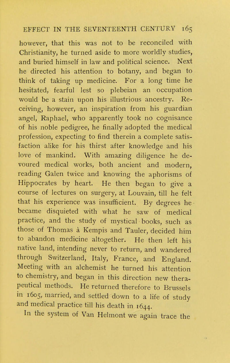 however, that this was not to be reconciled with Christianity, he turned aside to more worldly studies, and buried himself in law and political science. Next he directed his attention to botany, and began to think of taking up medicine. For a long time he hesitated, fearful lest so plebeian an occupation would be a stain upon his illustrious ancestry. Re- ceiving, however, an inspiration from his guardian angel, Raphael, who apparently took no cognisance of his noble pedigree, he finally adopted the medical profession, expecting to find therein a complete satis- faction alike for his thirst after knowledge and his love of mankind. With amazing diligence he de- voured medical works, both ancient and modern, reading Galen twice and knowing the aphorisms of Hippocrates by heart. He then began to give a course of lectures on surgery, at Louvain, till he felt that his experience was insufficient. By degrees he became disquieted with what he saw of medical practice, and the study of mystical books, such as those of Thomas a Kempis and Tauler, decided him to abandon medicine altogether. He then left his native land, intending never to return, and wandered through Switzerland, Italy, France, and England. Meeting with an alchemist he turned his attention to chemistry, and began in this direction new thera- peutical methods. He returned therefore to Brussels in 1605, married, and settled down to a life of study and medical practice till his death in 1644. In the system of Van Helmont we again trace the