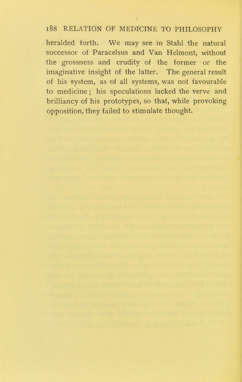 t 188 RELATION OF MEDICINE TO PHILOSOPHY heralded forth. We may see in Stahl the natural successor of Paracelsus and Van Helmont, without the grossness and crudity of the former or the imaginative insight of the latter. The general result of his system, as of all systems, was not favourable to medicine; his speculations lacked the verve and brilliancy of his prototypes, so that, while provoking opposition, they failed to stimulate thought.