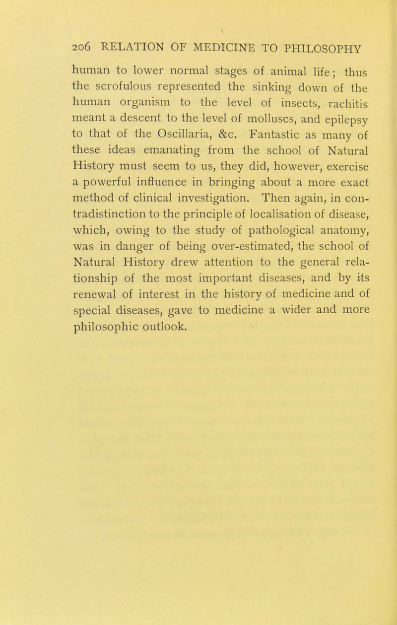 human to lower normal stages of animal life; thus the scrofulous represented the sinking down of the human organism to the level of insects, rachitis meant a descent to the level of molluscs, and epilepsy to that of the Oscillaria, &c. Fantastic as many of these ideas emanating from the school of Natural History must seem to us, they did, however, exercise a powerful influence in bringing about a more exact method of clinical investigation. Then again, in con- tradistinction to the principle of localisation of disease, which, owing to the study of pathological anatomy, was in danger of being over-estimated, the school of Natural History drew attention to the general rela- tionship of the most important diseases, and by its renewal of interest in the history of medicine and of special diseases, gave to medicine a wider and more philosophic outlook.