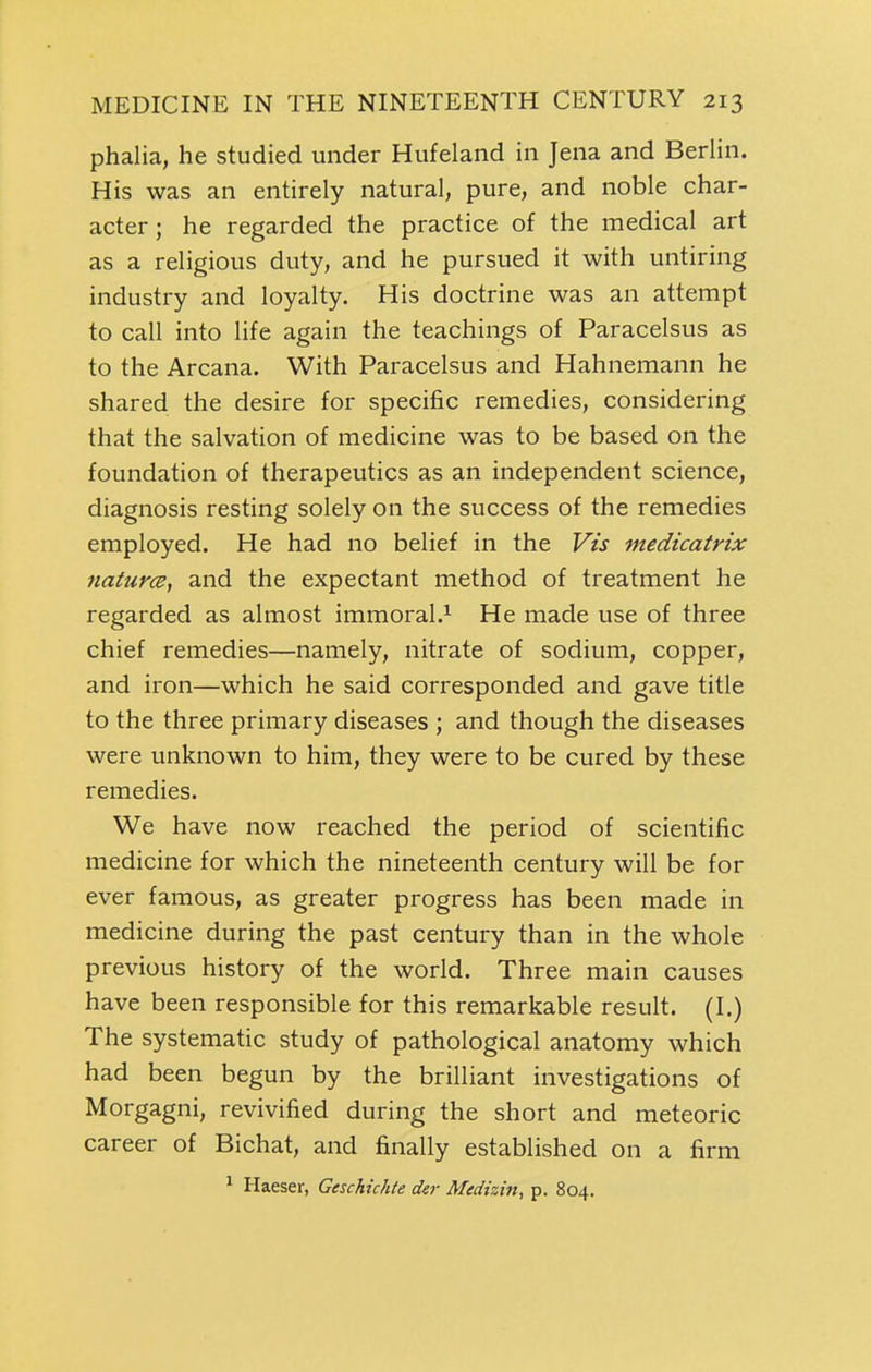 phalia, he studied under Hufeland in Jena and Berlin. His was an entirely natural, pure, and noble char- acter; he regarded the practice of the medical art as a religious duty, and he pursued it with untiring industry and loyalty. His doctrine was an attempt to call into life again the teachings of Paracelsus as to the Arcana. With Paracelsus and Hahnemann he shared the desire for specific remedies, considering that the salvation of medicine was to be based on the foundation of therapeutics as an independent science, diagnosis resting solely on the success of the remedies employed. He had no belief in the Vis medicatrix 7iatur<B^ and the expectant method of treatment he regarded as almost immoral.^ He made use of three chief remedies—namely, nitrate of sodium, copper, and iron—which he said corresponded and gave title to the three primary diseases ; and though the diseases were unknown to him, they were to be cured by these remedies. We have now reached the period of scientific medicine for which the nineteenth century will be for ever famous, as greater progress has been made in medicine during the past century than in the whole previous history of the world. Three main causes have been responsible for this remarkable result. (I.) The systematic study of pathological anatomy which had been begun by the brilliant investigations of Morgagni, revivified during the short and meteoric career of Bichat, and finally established on a firm