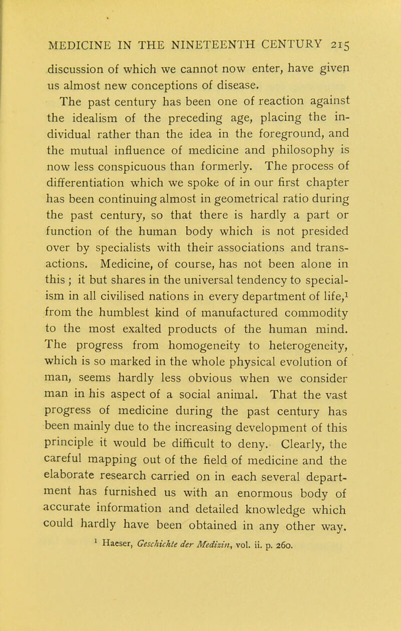 discussion of which we cannot now enter, have given us almost new conceptions of disease. The past century has been one of reaction against the idealism of the preceding age, placing the in- dividual rather than the idea in the foreground, and the mutual influence of medicine and philosophy is now less conspicuous than formerly. The process of differentiation which we spoke of in our first chapter has been continuing almost in geometrical ratio during the past century, so that there is hardly a part or function of the human body which is not presided over by specialists with their associations and trans- actions. Medicine, of course, has not been alone in this ; it but shares in the universal tendency to special- ism in all civilised nations in every department of life,i from the humblest kind of manufactured commodity to the most exalted products of the human mind. The progress from homogeneity to heterogeneity, which is so marked in the whole physical evolution of man, seems hardly less obvious when we consider man in his aspect of a social animal. That the vast progress of medicine during the past century has been mainly due to the increasing development of this principle it would be difficult to deny. Clearly, the careful mapping out of the field of medicine and the elaborate research carried on in each several depart- ment has furnished us with an enormous body of accurate information and detailed knowledge which could hardly have been obtained in any other way.