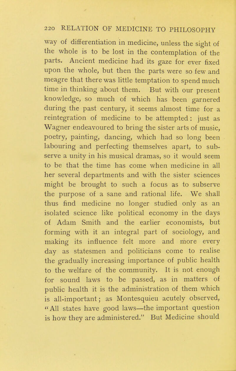 way of differentiation in medicine, unless the sight of the whole is to be lost in the contemplation of the parts. Ancient medicine had its gaze for ever fixed upon the whole, but then the parts were so few and meagre that there was little temptation to spend much time in thinking about them. But with our present knowledge, so much of which has been garnered during the past century, it seems almost time for a reintegration of medicine to be attempted : just as Wagner endeavoured to bring the sister arts of music, poetry, painting, dancing, which had so long been labouring and perfecting themselves apart, to sub- serve a unity in his musical dramas, so it would seem to be that the time has come when medicine in all her several departments and with the sister sciences might be brought to such a focus as to subserve the purpose of a sane and rational life. We shall thus find medicine no longer studied only as an isolated science like political economy in the days of Adam Smith and the earlier economists, but forming with it an integral part of sociology, and making its influence felt more and more every day as statesmen and politicians come to realise the gradually increasing importance of public health to the welfare of the community. It is not enough for sound laws to be passed, as in matters of public health it is the administration of them which is all-important; as Montesquieu acutely observed, All states have good laws—the important question is how they are administered. But Medicine should