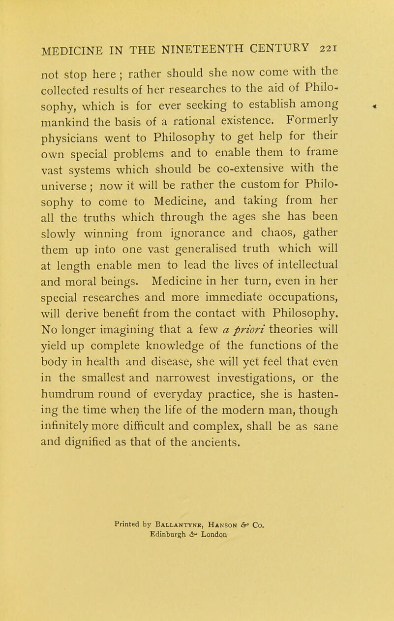 not stop here; rather should she now come with the collected results of her researches to the aid of Philo- sophy, which is for ever seeking to establish among ^ mankind the basis of a rational existence. Formerly physicians went to Philosophy to get help for their own special problems and to enable them to frame vast systems which should be co-extensive with the universe ; now it will be rather the custom for Philo- sophy to come to Medicine, and taking from her all the truths which through the ages she has been slowly winning from ignorance and chaos, gather them up into one vast generalised truth which will at length enable men to lead the lives of intellectual and moral beings. Medicine in her turn, even in her special researches and more immediate occupations, will derive benefit from the contact with Philosophy. No longer imagining that a few a priori theories will yield up complete knowledge of the functions of the body in health and disease, she will yet feel that even in the smallest and narrowest investigations, or the humdrum round of everyday practice, she is hasten- ing the time when the life of the modern man, though infinitely more difficult and complex, shall be as sane and dignified as that of the ancients. Printed by Ballantyne, Hanson &' Co. Edinburgh ^i' London