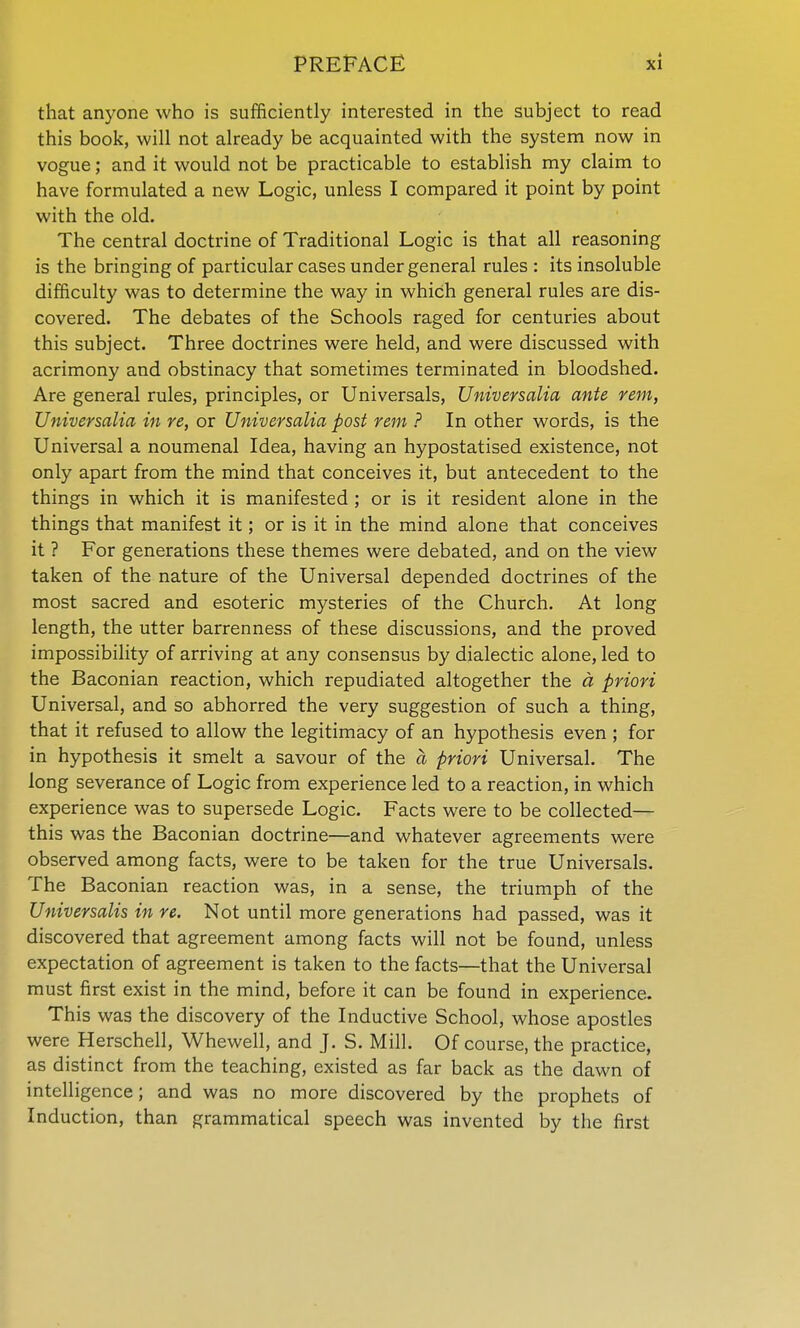 that anyone who is sufficiently interested in the subject to read this book, will not already be acquainted with the system now in vogue; and it would not be practicable to establish my claim to have formulated a new Logic, unless I compared it point by point with the old. The central doctrine of Traditional Logic is that all reasoning is the bringing of particular cases under general rules : its insoluble difficulty was to determine the way in which general rules are dis- covered. The debates of the Schools raged for centuries about this subject. Three doctrines were held, and were discussed with acrimony and obstinacy that sometimes terminated in bloodshed. Are general rules, principles, or Universals, Universalia ante rem, Universalia in re, or Universalia post rem ? In other words, is the Universal a noumenal Idea, having an hypostatised existence, not only apart from the mind that conceives it, but antecedent to the things in which it is manifested ; or is it resident alone in the things that manifest it; or is it in the mind alone that conceives it ? For generations these themes were debated, and on the view taken of the nature of the Universal depended doctrines of the most sacred and esoteric mysteries of the Church. At long length, the utter barrenness of these discussions, and the proved impossibility of arriving at any consensus by dialectic alone, led to the Baconian reaction, which repudiated altogether the d priori Universal, and so abhorred the very suggestion of such a thing, that it refused to allow the legitimacy of an hypothesis even ; for in hypothesis it smelt a savour of the a priori Universal. The long severance of Logic from experience led to a reaction, in which experience was to supersede Logic. Facts were to be collected— this was the Baconian doctrine—and whatever agreements were observed among facts, were to be taken for the true Universals. The Baconian reaction was, in a sense, the triumph of the Universalis in re. Not until more generations had passed, was it discovered that agreement among facts will not be found, unless expectation of agreement is taken to the facts—that the Universal must first exist in the mind, before it can be found in experience. This was the discovery of the Inductive School, whose apostles were Herschell, Whewell, and J. S. Mill. Of course, the practice, as distinct from the teaching, existed as far back as the dawn of intelligence; and was no more discovered by the prophets of Induction, than grammatical speech was invented by the first