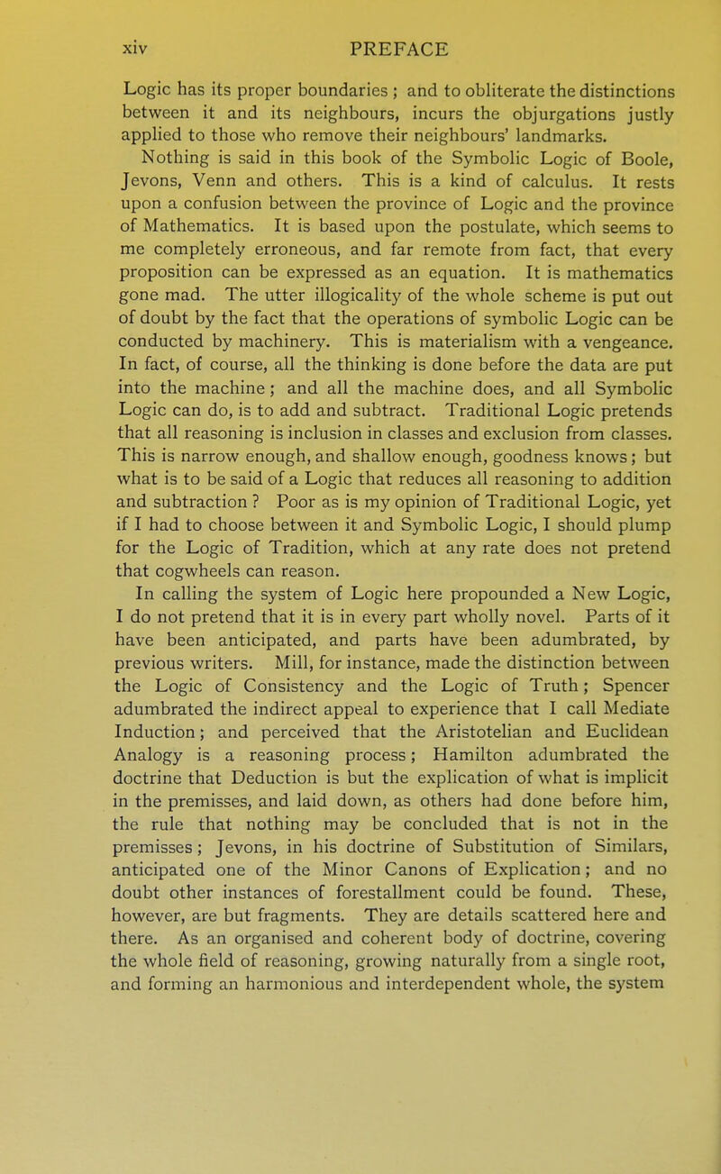 Logic has its proper boundaries ; and to obliterate the distinctions between it and its neighbours, incurs the objurgations justly applied to those who remove their neighbours' landmarks. Nothing is said in this book of the Symbolic Logic of Boole, Jevons, Venn and others. This is a kind of calculus. It rests upon a confusion between the province of Logic and the province of Mathematics. It is based upon the postulate, which seems to me completely erroneous, and far remote from fact, that every proposition can be expressed as an equation. It is mathematics gone mad. The utter illogicality of the whole scheme is put out of doubt by the fact that the operations of symbolic Logic can be conducted by machinery. This is materialism with a vengeance. In fact, of course, all the thinking is done before the data are put into the machine ; and all the machine does, and all Symbolic Logic can do, is to add and subtract. Traditional Logic pretends that all reasoning is inclusion in classes and exclusion from classes. This is narrow enough, and shallow enough, goodness knows; but what is to be said of a Logic that reduces all reasoning to addition and subtraction ? Poor as is my opinion of Traditional Logic, yet if I had to choose between it and Symbolic Logic, I should plump for the Logic of Tradition, which at any rate does not pretend that cogwheels can reason. In calling the system of Logic here propounded a New Logic, I do not pretend that it is in every part wholly novel. Parts of it have been anticipated, and parts have been adumbrated, by previous writers. Mill, for instance, made the distinction between the Logic of Consistency and the Logic of Truth; Spencer adumbrated the indirect appeal to experience that I call Mediate Induction; and perceived that the Aristotelian and Euclidean Analogy is a reasoning process; Hamilton adumbrated the doctrine that Deduction is but the explication of what is implicit in the premisses, and laid down, as others had done before him, the rule that nothing may be concluded that is not in the premisses; Jevons, in his doctrine of Substitution of Similars, anticipated one of the Minor Canons of Explication; and no doubt other instances of forestallment could be found. These, however, are but fragments. They are details scattered here and there. As an organised and coherent body of doctrine, covering the whole field of reasoning, growing naturally from a single root, and forming an harmonious and interdependent whole, the system