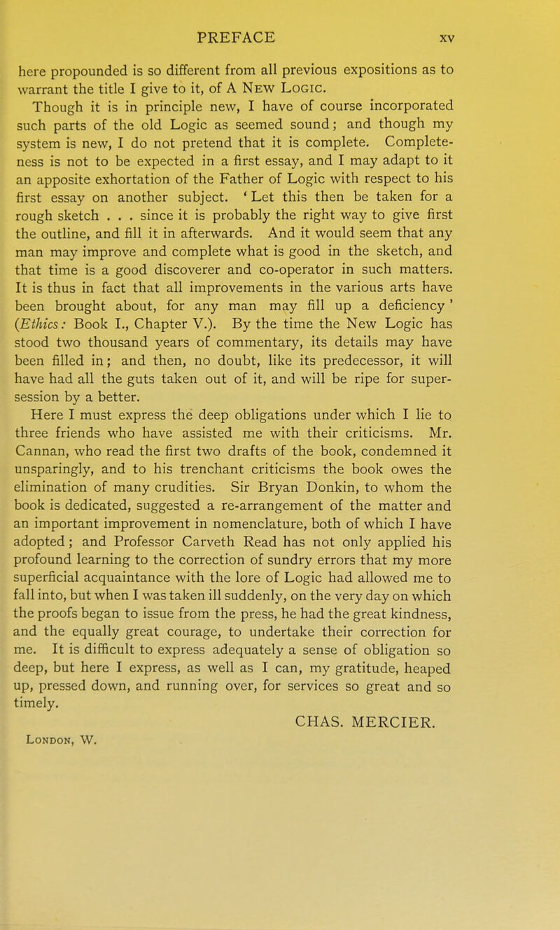 here propounded is so different from all previous expositions as to warrant the title I give to it, of A New Logic. Though it is in principle new, I have of course incorporated such parts of the old Logic as seemed sound; and though my system is new, I do not pretend that it is complete. Complete- ness is not to be expected in a first essay, and I may adapt to it an apposite exhortation of the Father of Logic with respect to his first essay on another subject. ' Let this then be taken for a rough sketch . . . since it is probably the right way to give first the outline, and fill it in afterwards. And it would seem that any man may improve and complete what is good in the sketch, and that time is a good discoverer and co-operator in such matters. It is thus in fact that all improvements in the various arts have been brought about, for any man may fill up a deficiency ' (Ethics: Book L, Chapter V.). By the time the New Logic has stood two thousand years of commentary, its details may have been filled in; and then, no doubt, like its predecessor, it will have had all the guts taken out of it, and will be ripe for super- session by a better. Here I must express the deep obligations under which I lie to three friends who have assisted me with their criticisms. Mr. Cannan, who read the first two drafts of the book, condemned it unsparingly, and to his trenchant criticisms the book owes the elimination of many crudities. Sir Bryan Donkin, to whom the book is dedicated, suggested a re-arrangement of the matter and an important improvement in nomenclature, both of which I have adopted; and Professor Carveth Read has not only applied his profound learning to the correction of sundry errors that my more superficial acquaintance with the lore of Logic had allowed me to fall into, but when I was taken ill suddenly, on the very day on which the proofs began to issue from the press, he had the great kindness, and the equally great courage, to undertake their correction for me. It is difficult to express adequately a sense of obligation so deep, but here I express, as well as I can, my gratitude, heaped up, pressed down, and running over, for services so great and so timely. CHAS. MERCIER. London, W.