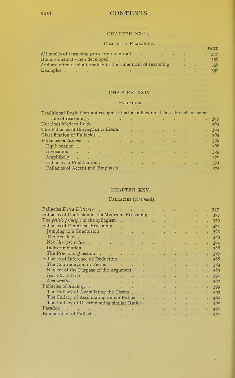 CHAPTER XXIII, Composite Reasoning. PAGE All modes of reasoning grow from one root 357 But are distinct when developed 358 And are often used alternately in the same train of reasoning . . . .358 Examples 358 CHAPTER XXIV. Fallacies. Traditional Logic does not recognise that a fallacy must be a breach of some rule of reasoning 363 Nor does Modern Logic 363 The Fallacies of the SophisUci Elenchi 364 Classification of Fallacies 365 Fallacies in dictions 366 Equivocation 366 Bivocation 369 Amphiboly ............. 370 Fallacies in Punctuation 372 Fallacies of Accent and Emphasis 374 CHAPTER XXV. Fallacies (continued). Fallacies Extra Dictionm 377 Fallacies of Confusion of the Modes of Reasoning 377 The petitio principii in the syllogism . . 379 Fallacies of Empirical Reasoning . . . 381 Jumping to a Conclusion 382 The Accident 383 Non idem pro eodcm 384 Indiscrimination . . . ■ 386 The Previous Question 387 Fallacies of Inference or Deduction 388 The Contradicjtion in Terms 389 Neglect of the Purpose of the Argument 389 Ignoratio Elenchi 391 Non sequitur ............. 392 Fallacies of Analogy 399 The Fallacy of Assimilating the Terms 399 The Fallacy of Assimilating unlike Ratios 400 The Fallacy of Discriniinating similar Ratios 400 Paradox 401 Enumeration of Fallacies 401