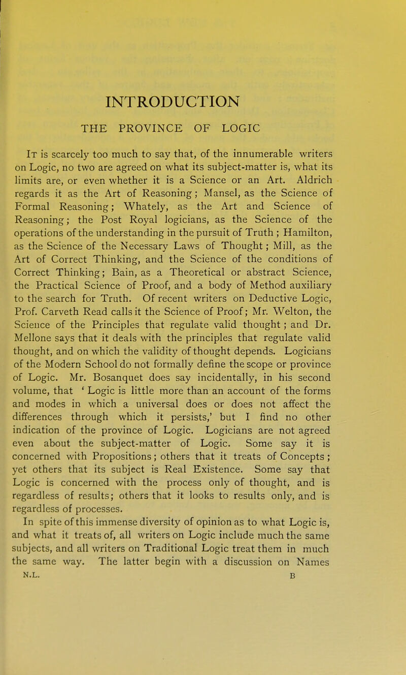 INTRODUCTION THE PROVINCE OF LOGIC It is scarcely too much to say that, of the innumerable writers on Logic, no two are agreed on what its subject-matter is, what its limits are, or even whether it is a Science or an Art. Aldrich regards it as the Art of Reasoning; Mansel, as the Science of Formal Reasoning; Whately, as the Art and Science of Reasoning; the Post Royal logicians, as the Science of the operations of the understanding in the pursuit of Truth ; Hamilton, as the Science of the Necessary Laws of Thought; Mill, as the Art of Correct Thinking, and the Science of the conditions of Correct Thinking; Bain, as a Theoretical or abstract Science, the Practical Science of Proof, and a body of Method auxiliary to the search for Truth. Of recent writers on Deductive Logic, Prof. Carveth Read calls it the Science of Proof; Mr. Welton, the Science of the Principles that regulate valid thought; and Dr. Mellone says that it deals with the principles that regulate valid thought, and on which the validity of thought depends. Logicians of the Modern School do not formally define the scope or province of Logic. Mr. Bosanquet does say incidentally, in his second volume, that ' Logic is little more than an account of the forms and modes in which a universal does or does not affect the differences through which it persists,' but I find no other indication of the province of Logic. Logicians are not agreed even about the subject-matter of Logic. Some say it is concerned with Propositions; others that it treats of Concepts; yet others that its subject is Real Existence. Some say that Logic is concerned with the process only of thought, and is regardless of results; others that it looks to results only, and is regardless of processes. In spite of this immense diversity of opinion as to what Logic is, and what it treats of, all writers on Logic include much the same subjects, and all writers on Traditional Logic treat them in much the same way. The latter begin with a discussion on Names N.L. B