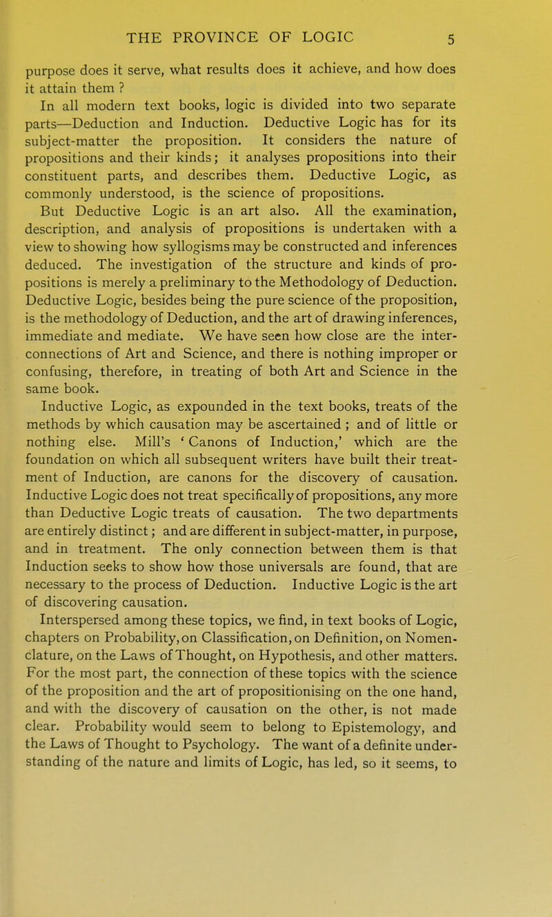 purpose does it serve, what results does it achieve, and how does it attain them ? In all modern text books, logic is divided into two separate parts—Deduction and Induction. Deductive Logic has for its subject-matter the proposition. It considers the nature of propositions and their kinds; it analyses propositions into their constituent parts, and describes them. Deductive Logic, as commonly understood, is the science of propositions. But Deductive Logic is an art also. All the examination, description, and analysis of propositions is undertaken with a view to showing how syllogisms may be constructed and inferences deduced. The investigation of the structure and kinds of pro- positions is merely a preliminary to the Methodology of Deduction. Deductive Logic, besides being the pure science of the proposition, is the methodology of Deduction, and the art of drawing inferences, immediate and mediate. We have seen how close are the inter- connections of Art and Science, and there is nothing improper or confusing, therefore, in treating of both Art and Science in the same book. Inductive Logic, as expounded in the text books, treats of the methods by which causation may be ascertained ; and of little or nothing else. Mill's ' Canons of Induction,' which are the foundation on which all subsequent writers have built their treat- ment of Induction, are canons for the discovery of causation. Inductive Logic does not treat specifically of propositions, any more than Deductive Logic treats of causation. The two departments are entirely distinct; and are different in subject-matter, in purpose, and in treatment. The only connection between them is that Induction seeks to show how those universals are found, that are necessary to the process of Deduction. Inductive Logic is the art of discovering causation. Interspersed among these topics, we find, in text books of Logic, chapters on Probability,on Classification, on Definition, on Nomen- clature, on the Laws of Thought, on Hypothesis, and other matters. For the most part, the connection of these topics with the science of the proposition and the art of propositionising on the one hand, and with the discovery of causation on the other, is not made clear. Probability would seem to belong to Epistemology, and the Laws of Thought to Psychology. The want of a definite under- standing of the nature and limits of Logic, has led, so it seems, to