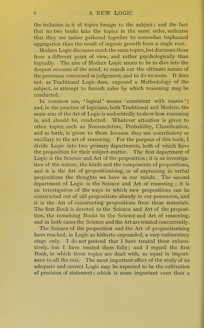the inclusion in it of topics foreign to the subject; and the fact that no two books take the topics in the same order, indicates that they are rather gathered together by somewhat haphazard aggregation than the result of organic growth from a single root. Modern Logic discusses much the same topics, but discusses them from a different point of view, and rather psychologically than logically. The aim of Modern Logic seems to be to dive into the deepest recesses of the mind, to search out the ultimate nature of the processes concerned in judgement, and to do no more. It does not, as Traditional Logic does, expound a Methodology of the subject, or attempt to furnish rules by which reasoning may be conducted. In common use, ' logical' means ' consistent with reason '; and, in the practice of logicians, both Traditional and Modern, the main aim of the Art of Logic is undoubtedly to show how reasoning is, and should be, conducted. Whatever attention is given to other topics, such as Nomenclature, Probability, Classification, and so forth, is given to them because they are contributory or ancillary to the art of reasoning. For the purpose of this book, I divide Logic into two primary departments, both of which have the proposition for their subject-matter. The first department of Logic is the Science and Art of the proposition ; it is an investiga- tion of the nature, the kinds and the components of propositions, and it is the Art of propositionising, or of expressing in verbal propositions the thoughts we have in our minds. The second department of Logic is the Science and Art of reasoning ; it is an investigation of the ways in which new propositions can be constructed out of old propositions already in our possession, and it is the Art of constructing propositions from these materials. The first Book is devoted to the Science and Art of the proposi- tion, the remaining Books to the Science and Art of reasoning, and in both cases the Science and the Art are treated concurrently. The Science of the proposition and the Art of propositionising have reached, in Logic as hitherto expounded, a very rudimentary stage only. I do not pretend that I have treated them exhaus- tively, but I have treated them fully; and I regard the first Book, in which these topics are dealt with, as equal in import- ance to all the rest. The most important effect of the study of an adequate and correct Logic may be expected to be the cultivation of precision of statement; which is more important even than a