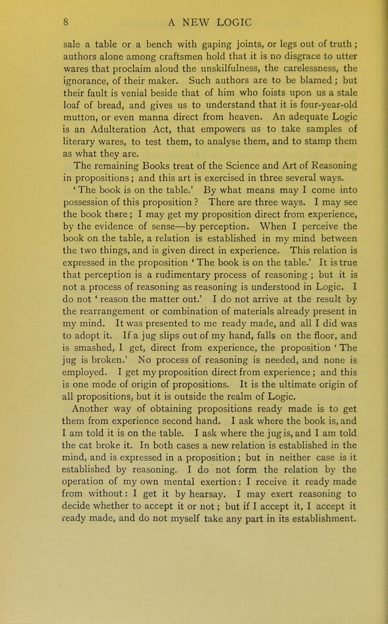 sale a table or a bench with gaping joints, or legs out of truth ; authors alone among craftsmen hold that it is no disgrace to utter wares that proclaim aloud the unskilfulness, the carelessness, the ignorance, of their maker. Such authors are to be blamed; but their fault is venial beside that of him who foists upon us a stale loaf of bread, and gives us to understand that it is four-year-old mutton, or even manna direct from heaven. An adequate Logic is an Adulteration Act, that empowers us to take samples of literary wares, to test them, to analyse them, and to stamp them as what they are. The remaining Books treat of the Science and Art of Reasoning in propositions; and this art is exercised in three several ways. ' The book is on the table.' By what means may I come into possession of this proposition ? There are three ways. I may see the book there; I may get my proposition direct from experience, by the evidence of sense—by perception. When I perceive the book on the table, a relation is established in my mind between the two things, and is given direct in experience. This relation is expressed in the proposition ' The book is on the table.' It is true that perception is a rudimentary process of reasoning ; but it is not a process of reasoning as reasoning is understood in Logic. I do not ' reason the matter out.' I do not arrive at the result by the rearrangement or combination of materials already present in my mind. It was presented to me ready made, and all I did was to adopt it. If a jug slips out of my hand, falls on the floor, and is smashed, I get, direct from experience, the proposition ' The jug is broken.' No process of reasoning is needed, and none is employed. I get my proposition direct from experience ; and this is one mode of origin of propositions. It is the ultimate origin of all propositions, but it is outside the realm of Logic. Another way of obtaining propositions ready made is to get them from experience second hand. I ask where the book is, and I am told it is on the table. I ask where the jug is, and I am told the cat broke it. In both cases a new relation is established in the mind, and is expressed in a proposition; but in neither case is it established by reasoning. I do not form the relation by the operation of my own mental exertion: I receive it ready made from without: I get it by hearsay. I may exert reasoning to decide whether to accept it or not; but if I accept it, I accept it ready made, and do not myself take any part in its establishment.