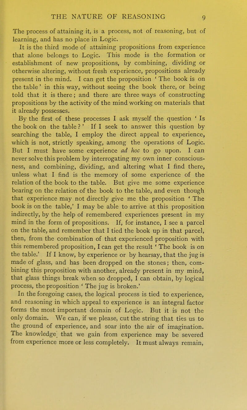 THE NATURE OF REASONING The process of attaining it, is a process, not of reasoning, but of learning, and has no place in Logic. It is the third mode of attaining propositions from experience that alone belongs to Logic. This mode is the formation or establishment of new propositions, by combining, dividing or otherwise altering, without fresh experience, propositions already present in the mind. I can get the proposition ' The book is on the table' in this way, without seeing the book there, or being told that it is there; and there are three ways of constructing propositions by the activity of the mind working on materials that it already possesses. By the first of these processes I ask myself the question ' Is the book on the table ?' If I seek to answer this question by searching the table, I employ the direct appeal to experience, which is not, strictly speaking, among the operations of Logic. But I must have some experience ad hoc to go upon. I can never solve this problem by interrogating my own inner conscious- ness, and combining, dividing, and altering what I find there, unless what I find is the memory of some experience of the relation of the book to the table. But give me some experience bearing on the relation of the book to the table, and even though that experience may not directly give me the proposition * The book is on the table,' I may be able to arrive at this proposition indirectly, by the help of remembered experiences present in my mind in the form of propositions. If, for instance, I see a parcel on the table, and remember that I tied the book up in that parcel, then, from the combination of that experienced proposition with this remembered proposition, I can get the result ' The book is on the table.' If I know, by experience or by hearsay, that the jug is made of glass, and has been dropped on the stones; then, com- bining this proposition with another, already present in my mind, that glass things break when so dropped, I can obtain, by logical process, the proposition ' The jug is broken.' In the foregoing cases, the logical process is tied to experience, and reasoning in which appeal to experience is an integral factor forms the most important domain of Logic. But it is not the only domain. We can, if we please, cut the string that ties us to the ground of experience, and soar into the air of imagination. The knowledge that we gain from experience may be severed from experience more or less completely. It must always remain,
