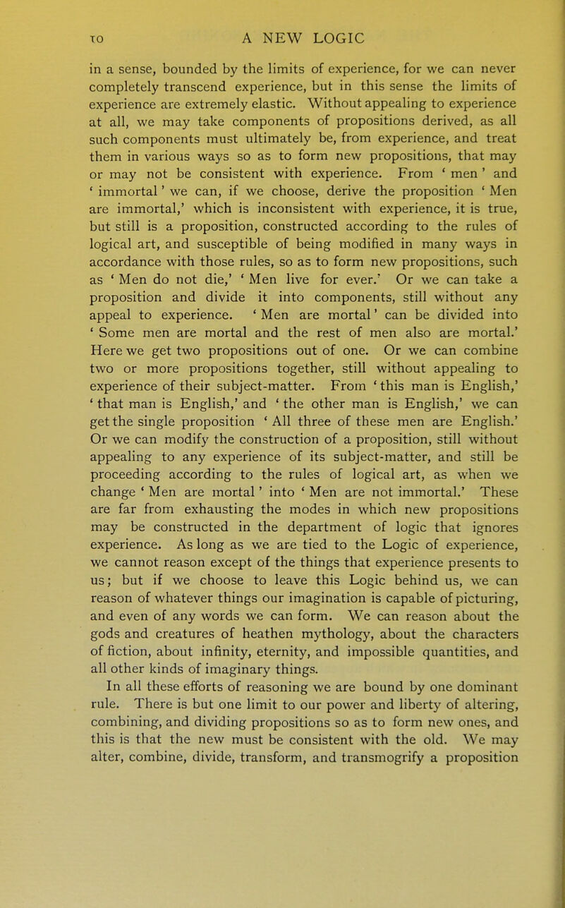 in a sense, bounded by the limits of experience, for we can never completely transcend experience, but in this sense the limits of experience are extremely elastic. Without appealing to experience at all, we may take components of propositions derived, as all such components must ultimately be, from experience, and treat them in various ways so as to form new propositions, that may or may not be consistent with experience. From * men ' and * immortal' we can, if we choose, derive the proposition * Men are immortal,' which is inconsistent with experience, it is true, but still is a proposition, constructed according to the rules of logical art, and susceptible of being modified in many ways in accordance with those rules, so as to form new propositions, such as ' Men do not die,' ' Men live for ever.' Or we can take a proposition and divide it into components, still without any appeal to experience. ' Men are mortal * can be divided into ' Some men are mortal and the rest of men also are mortal.' Here we get two propositions out of one. Or we can combine two or more propositions together, still without appealing to experience of their subject-matter. From ' this man is English,' * that man is English,' and ' the other man is English,' we can get the single proposition 'All three of these men are English.' Or we can modify the construction of a proposition, still without appealing to any experience of its subject-matter, and still be proceeding according to the rules of logical art, as when we change ' Men are mortal' into ' Men are not immortal.' These are far from exhausting the modes in which new propositions may be constructed in the department of logic that ignores experience. As long as we are tied to the Logic of experience, we cannot reason except of the things that experience presents to us; but if we choose to leave this Logic behind us, we can reason of whatever things our imagination is capable of picturing, and even of any words we can form. We can reason about the gods and creatures of heathen mythology, about the characters of fiction, about infinity, eternity, and impossible quantities, and all other kinds of imaginary things. In all these efforts of reasoning we are bound by one dominant rule. There is but one limit to our power and liberty of altering, combining, and dividing propositions so as to form new ones, and this is that the new must be consistent with the old. We may alter, combine, divide, transform, and transmogrify a proposition