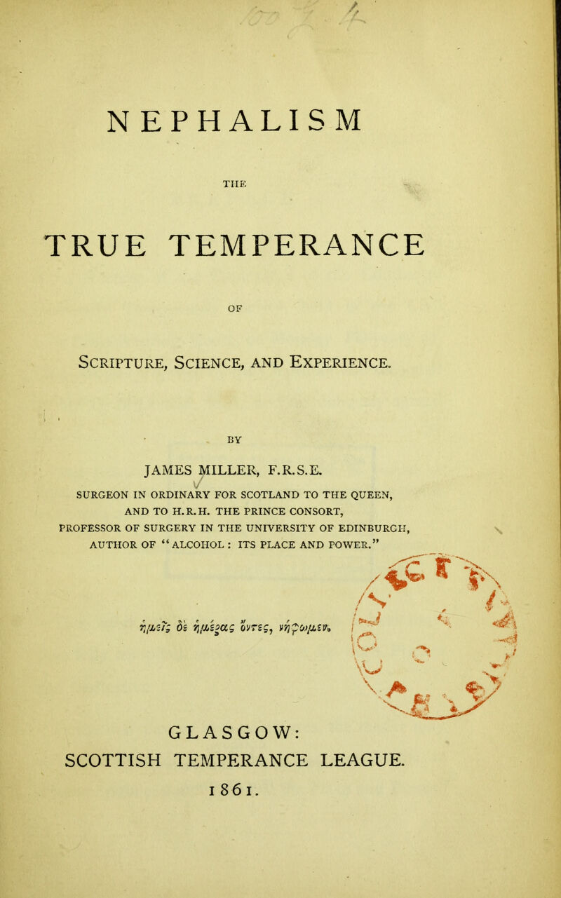 THE TRUE TEMPERANCE Scripture, Science, and Experience. BY JAMES ^ILLER, F.R.S.E, SURGEON IN ORDINARY FOR SCOTLAND TO THE QUEEN, AND TO H.R.H. THE PRINCE CONSORT, PROFESSOR OF SURGERY IN THE UNIVERSITY OF EDINBURGH, AUTHOR OF ALCOHOL : ITS PLACE AND POWER. GLASGOW: SCOTTISH TEMPERANCE LEAGUE. I 86i.