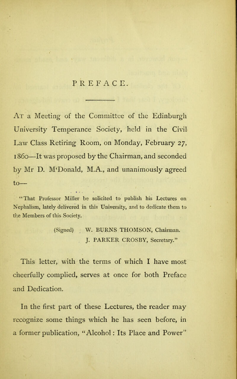 PREFACE. At a Meeting of the Committee of the Edinburgh University Temperance Society, held in the Civil Law Class Retiring Room, on Monday, February 27, i860—It was proposed by the Chairman, and seconded by Mr D. McDonald, M.A., and unanimously agreed to— That Professor Miller be solicited to publish his Lectures on Nephalism, lately delivered in this University, and to dedicate them to the Members of this Society. (Signed) . W. BURNS THOMSON, Chairman. , J. PARKER CROSBY, Secretary. This letter, with the terms of which I have most cheerfully complied, serves at once for both Preface and Dedication. In the first part of these Lectures, the reader may recognize some things which he has seen before, in a former publication, Alcohol: Its Place and Power