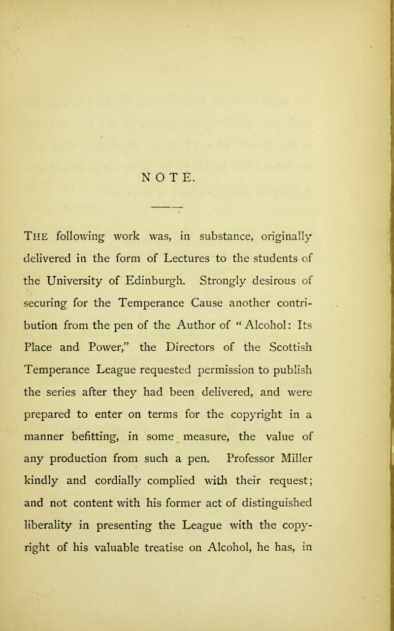 NOTE. The following work was, in substance, originally delivered in the form of Lectures to the students of the University of Edinburgh. Strongly desirous of securing for the Temperance Cause another contri- bution from the pen of the Author of  Alcohol: Its Place and Power, the Directors of the Scottish Temperance League requested permission to publish the series after they had been delivered, and were prepared to enter on terms for the copyright in a manner befitting, in some measure, the value of any production from such a pen. Professor Miller kindly and cordially complied with their request; and not content with his former act of distinguished liberality in presenting the League with the copy- right of his valuable treatise on Alcohol, he has, in