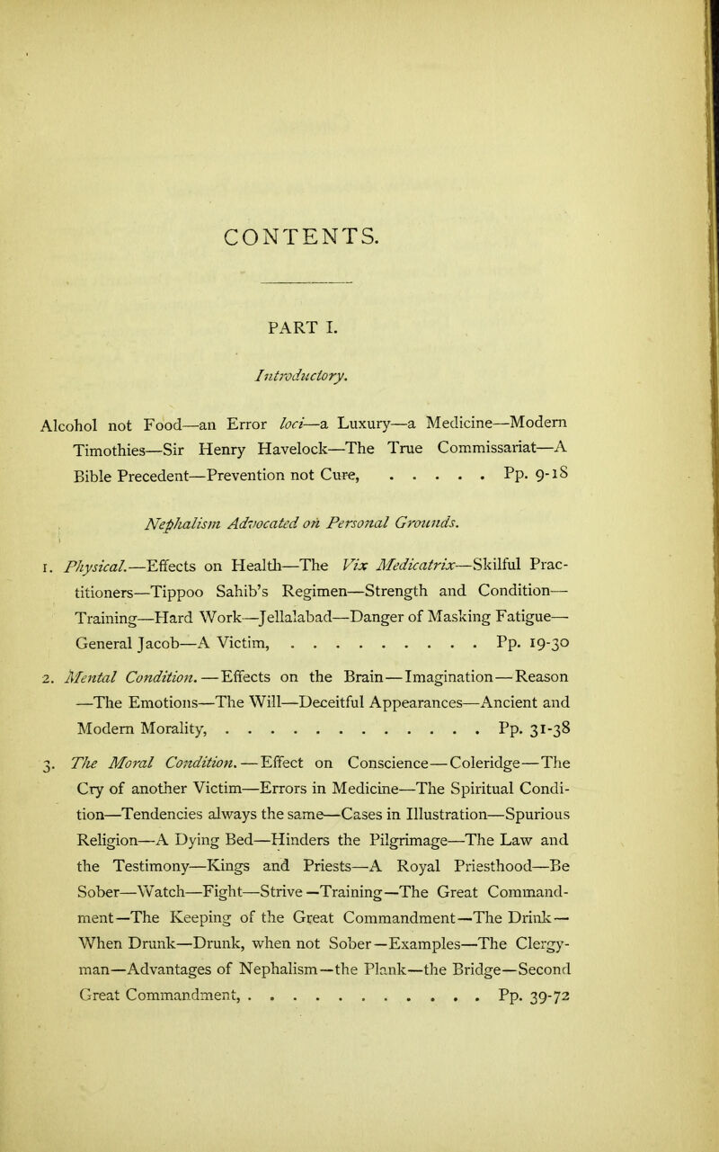 CONTENTS. PART 1. Introdiiciory. Alcohol not Food—an Error loci—a Luxury—a Medicine—Modem Timothies—Sir Henry Havelock—The True Commissariat—A Bible Precedent—Prevention not Cui'e, Pp. 9-18 . NepJialism Ad7iocated on Personal Grounds. r. Physical—YM.&:\s> on Healtli—The Vlx Medicalj^ixSkilM Prac- titioners—Tippoo Sahib's Regimen—Strength and Condition— Training—Hard Work—^Jellalabad—Danger of Masking Fatigue— General Jacob—A Victim, Pp. 19-30 2. Mental Condition.—Effects on the Brain—Imagination—Reason —The Emotions—The Will—Deceitful Appearances—Ancient and Modem Morahty, Pp. 31-38 3. TIu Moral Condition.—Effect on Conscience—Coleridge—The Cry of another Victim—Errors in Medicine—The Spiritual Condi- tion—Tendencies always the same—Cases in Illustration—Spurious Religion—A Dying Bed—Hinders the Pilgrimage—The Law and the Testimony—Kings and Priests—A Royal Priesthood—Be Sober—Watch—Fight—Strive—Training—The Great Command- ment—The Keeping of the Great Commandment—The Driiik — When Drunk—Drunk, when not Sober—Examples—The Clergy- man—Advantages of Nephalism—the Plank—the Bridge—Second Great Commandment, Pp. 39-72