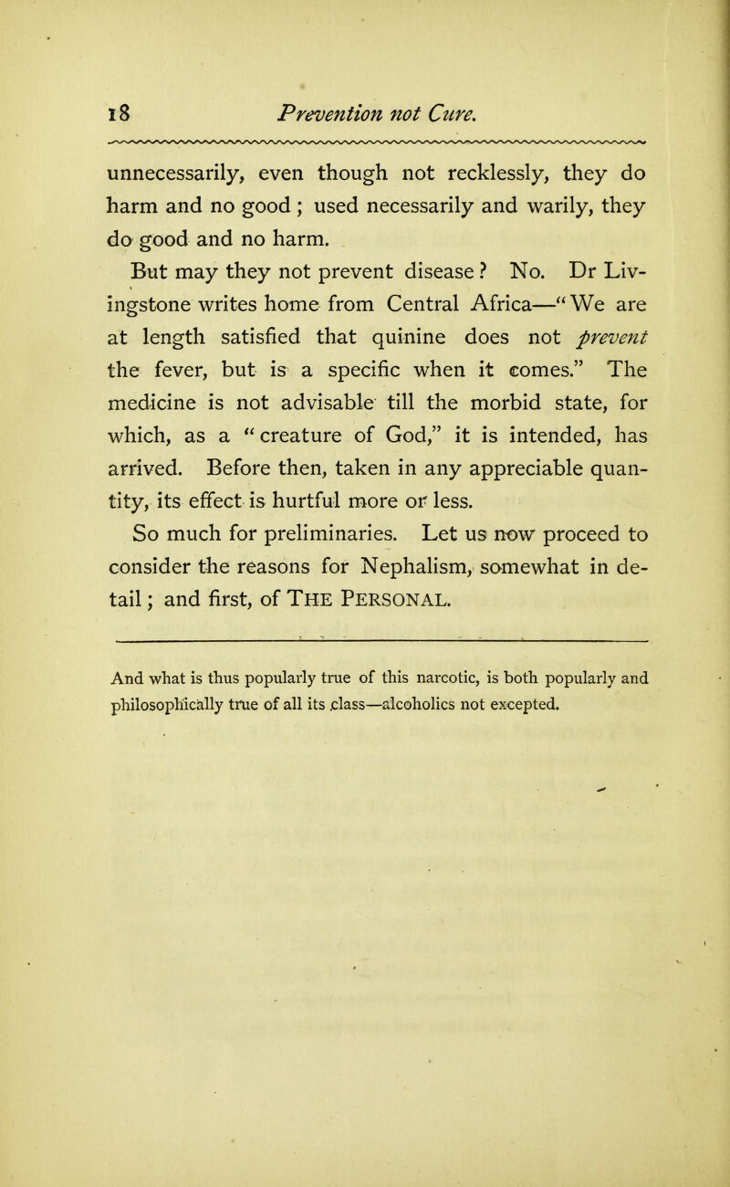 unnecessarily, even though not recklessly, they do harm and no good ; used necessarily and warily, they do good and no harm. But may they not prevent disease ? No. Dr Liv- ingstone writes home from Central Africa— We are at length satisfied that quinine does not prevent the fever, but is a specific when it comes. The medicine is not advisable till the morbid state, for which, as a creature of God, it is intended, has arrived. Before then, taken in any appreciable quan- tity, its effect is hurtful more or less. So much for prehminaries. Let us now proceed to consider the reasons for NephaHsm, somewhat in de- tail ; and first, of The Personal. And what is thus popularly trae of this narcotic, is both popularly and philosophically true of all its .class—alcoholics not excepted.