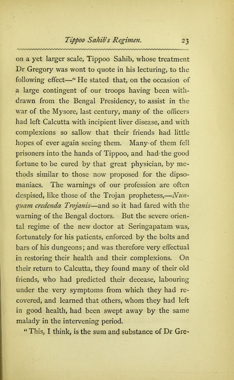 on a yet larger scale, Tippoo Sahib, whose treatment Dr Gregory was wont to quote in his lecturing, to the following effect— He stated that, on the occasion of a large contingent of our troops having been with- drawn from the Bengal Presidency, to assist in the war of the Mysore, last century, many of the officers had left Calcutta with incipient liver disease, and with complexions so sallow that their friends had little hopes of ever again seeing them. Many• of them fell prisoners into the hands of Tippoo, and had the good fortune to be cured by that great physician, by me- thods similar to those now proposed for the dipso- maniacs. The warnings of our profession are often despised, like those of the Trojan prophetess,—Nun- qiiam credenda Trojanis—and so it had fared with the warning of the Bengal doctors. But the severe orien- tal regime of the new doctor at Seringapatam was, fortunately for his patients, enforced by the bolts and bars of his dungeons; and was therefore very effectual in restoring their health and their complexions. On their return to Calcutta, they found many of their old friends, who had predicted their decease, labouring under the very symptoms from which they had re- covered, and learned that others, whom they had left in good health, had been swept away by the same malady in the intervening period.  This, I think, is the suni and substance of Dr Gre-