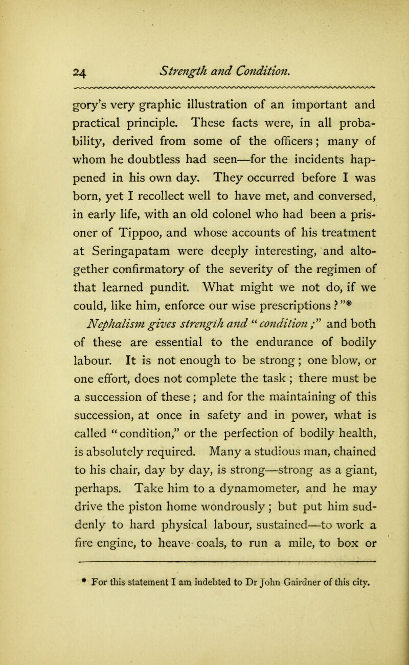 gory's very graphic illustration of an important and practical principle. These facts were, in all proba- bility, derived from some of the officers; many of whom he doubtless had seen—for the incidents hap- pened in his own day. They occurred before I was born, yet I recollect well to have met, and conversed, in early life, with an old colonel who had been a pris- oner of Tippoo, and whose accounts of his treatment at Seringapatam were deeply interesting, and alto- gether confirmatory of the severity of the regimen of that learned pundit. What might we not do, if we could, like him, enforce our wise prescriptions } * Nephalism gives strength and  condition / and both of these are essential to the endurance of bodily labour. It is not enough to be strong ; one blow, or one effort, does not complete the task ; there must be a succession of these; and for the maintaining of this succession, at once in safety and in power, what is called  condition, or the perfection of bodily health, is absolutely required. Many a studious man, chained to his chair, day by day, is strong—strong as a giant, perhaps. Take him to a dynamometer, and he may drive the piston home wondrously; but put him sud- denly to hard physical labour, sustained—to work a fire engine, to heave coals, to run a mile, to box or • For this statement I am indebted to Dr J ohn Gairdner of this city.