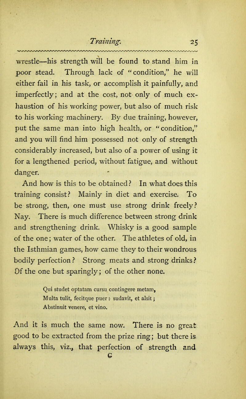 wrestle—his strength will be found to stand him in poor stead. Through lack of condition, he will either fail in his task, or accomplish it painfully, and imperfectly; and at the cost, not only of much ex- haustion of his working power, but also of much risk to his working machinery. By due training, however, put the same man into high health, or  condition, and you will find him possessed not only of strength considerably increased, but also of a power of using it for a lengthened period, without fatigue, and without danger. And how is this to be obtained} In what does this training consist .-^ Mainly in diet and exercise. To be strong, then, one must use strong drink freely} Nay. There is much difference between strong drink and strengthening drink. Whisky is a good sample of the one; water of the other. The athletes of old, in the Isthmian games, how came they to their wondrous bodily perfection} Strong meats and strong drinks ? Of the one but sparingly; of the other none. Qui studet optatam cursu contingere metam, Multa tulit, fecitque puer: sudavit, et alsit; Abstinuit venere, et vino. And it is much the same now. There is no great good to be extracted from the prize ring; but there is always this, viz., that perfection of strength and 6