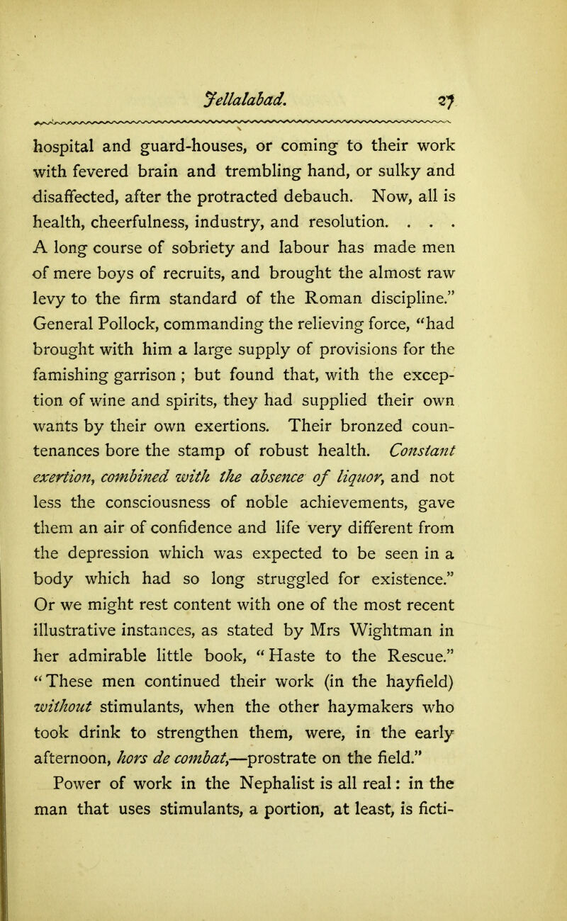 yellalahad. hospital and guard-houses, or coming to their work with fevered brain and trembHng hand, or sulky and disaffected, after the protracted debauch. Now, all is health, cheerfulness, industry, and resolution. . . . A long course of sobriety and labour has made men of mere boys of recruits, and brought the almost raw levy to the firm standard of the Roman discipline. General Pollock, commanding the relieving force, had brought with him a large supply of provisions for the famishing garrison ; but found that, with the excep- tion of wine and spirits, they had supplied their own wants by their own exertions. Their bronzed coun- tenances bore the stamp of robust health. Constant exertion^ combined with the absence of liquor^ and not less the consciousness of noble achievements, gave them an air of confidence and life very different from the depression which was expected to be seen in a body which had so long struggled for existence. Or we might rest content with one of the most recent illustrative instances, as stated by Mrs Wightman in her admirable little book, Haste to the Rescue. These men continued their work (in the hayfield) without stimulants, when the other haymakers who took drink to strengthen them, were, in the early afternoon, hors de combat^—prostrate on the field. Power of work in the Nephalist is all real: in the man that uses stimulants, a portion, at least, is ficti-
