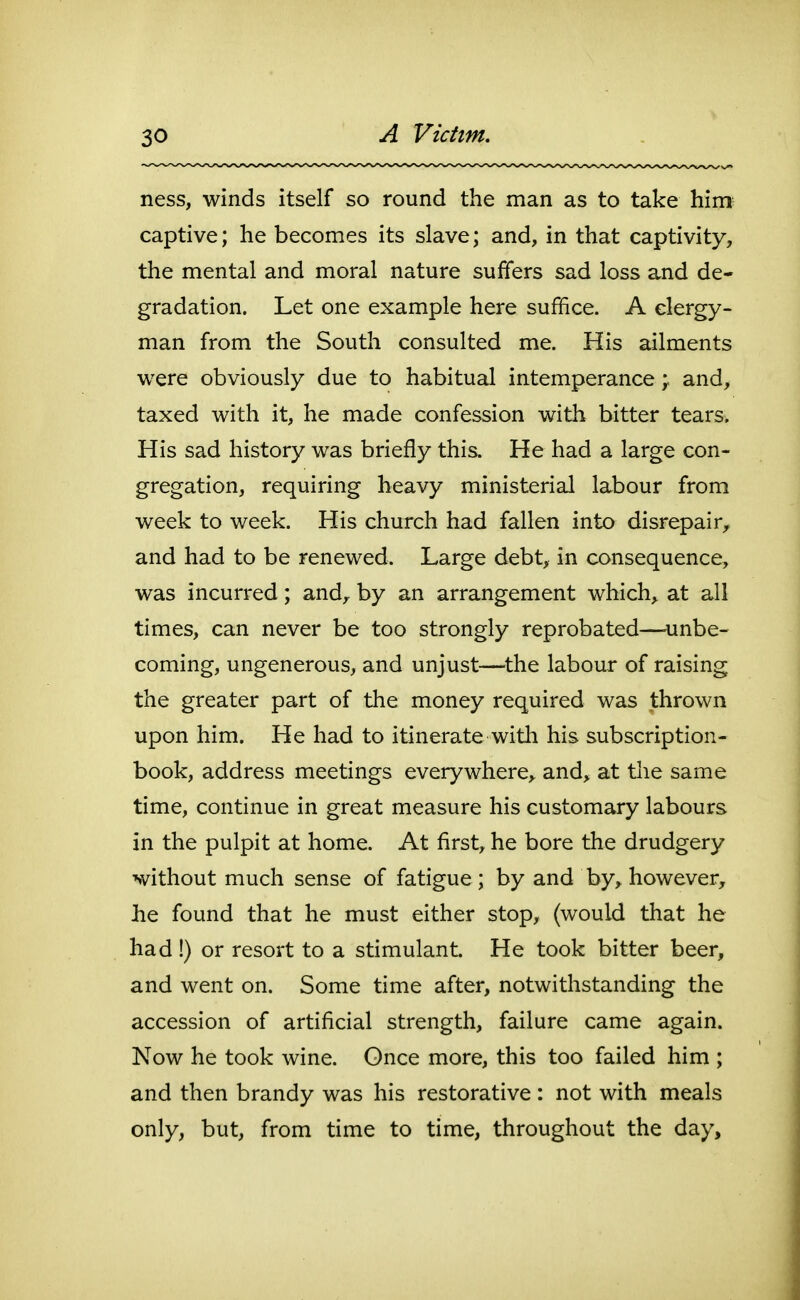 ness, winds itself so round the man as to take him captive; he becomes its slave; and, in that captivity, the mental and moral nature suffers sad loss and de- gradation. Let one example here suffice. A clergy- man from the South consulted me. His ailments were obviously due to habitual intemperance ; and, taxed with it, he made confession with bitter tears. His sad history was briefly this. He had a large con- gregation, requiring heavy ministerial labour from week to week. His church had fallen into disrepair,, and had to be renewed. Large debt, in consequence, was incurred; and, by an arrangement which, at all times, can never be too strongly reprobated—dinbe- coming, ungenerous, and unjust—^the labour of raising the greater part of the money required was thrown upon him. He had to itinerate witli his subscription- book, address meetings everywhere,, and, at the same time, continue in great measure his customary labours in the pulpit at home. At first, he bore the drudgery without much sense of fatigue; by and by, however, he found that he must either stop, (would that he had !) or resort to a stimulant. He took bitter beer, and went on. Some time after, notwithstanding the accession of artificial strength, failure came again. Now he took wine. Gnce more, this too failed him ; and then brandy was his restorative: not with meals only, but, from time to time, throughout the day.