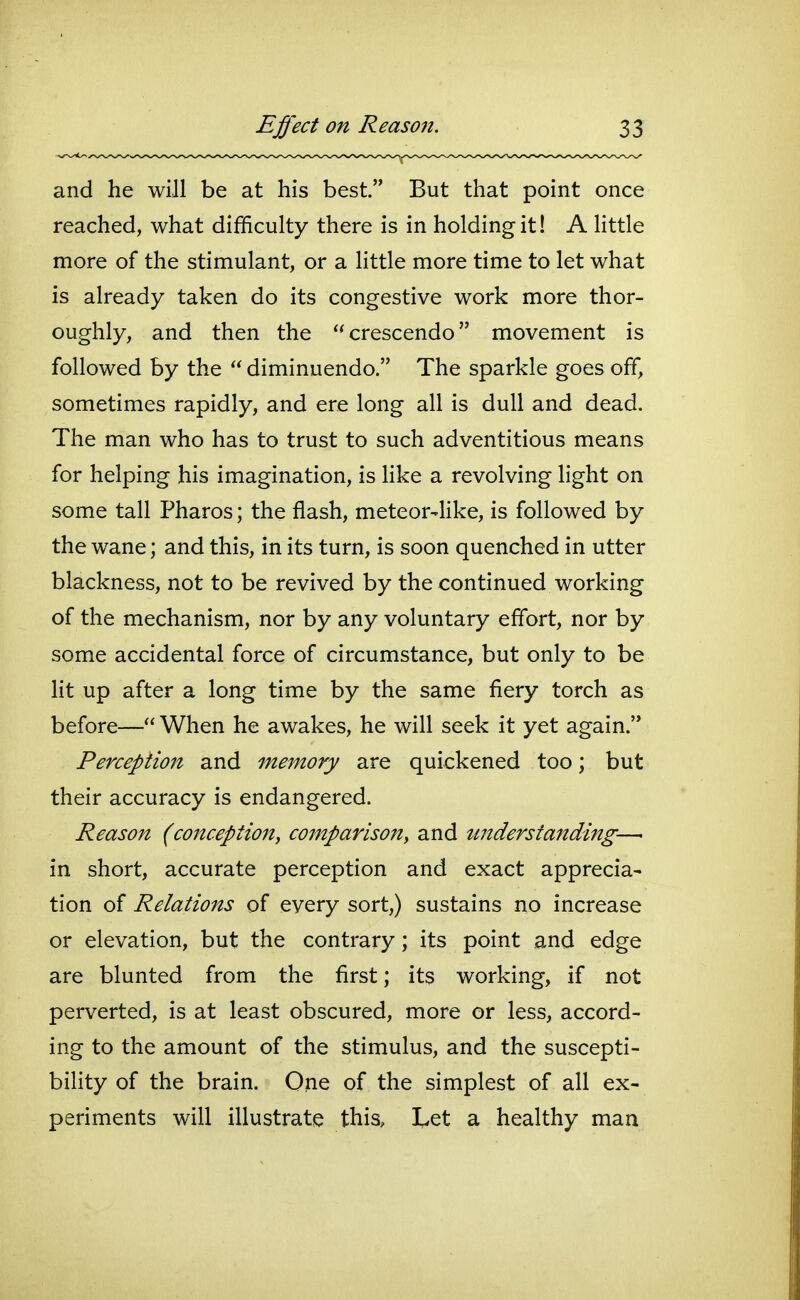 and he will be at his best. But that point once reached, what difficulty there is in holding it! A little more of the stimulant, or a little more time to let what is already taken do its congestive work more thor- oughly, and then the crescendo movement is followed by the diminuendo. The sparkle goes off, sometimes rapidly, and ere long all is dull and dead. The man who has to trust to such adventitious means for helping his imagination, is Hke a revolving light on some tall Pharos; the flash, meteor-like, is followed by the wane; and this, in its turn, is soon quenched in utter blackness, not to be revived by the continued working of the mechanism, nor by any voluntary effort, nor by some accidental force of circumstance, but only to be lit up after a long time by the same fiery torch as before— When he awakes, he will seek it yet again. Perception and memory are quickened too; but their accuracy is endangered. Reason (co7tception, comparison, and understanding— in short, accurate perception and exact apprecia- tion of Relations of every sort,) sustains no increase or elevation, but the contrary; its point and edge are blunted from the first; its working, if not perverted, is at least obscured, more or less, accord- ing to the amount of the stimulus, and the suscepti- bility of the brain. One of the simplest of all ex- periments will illustrate this. Let a healthy man