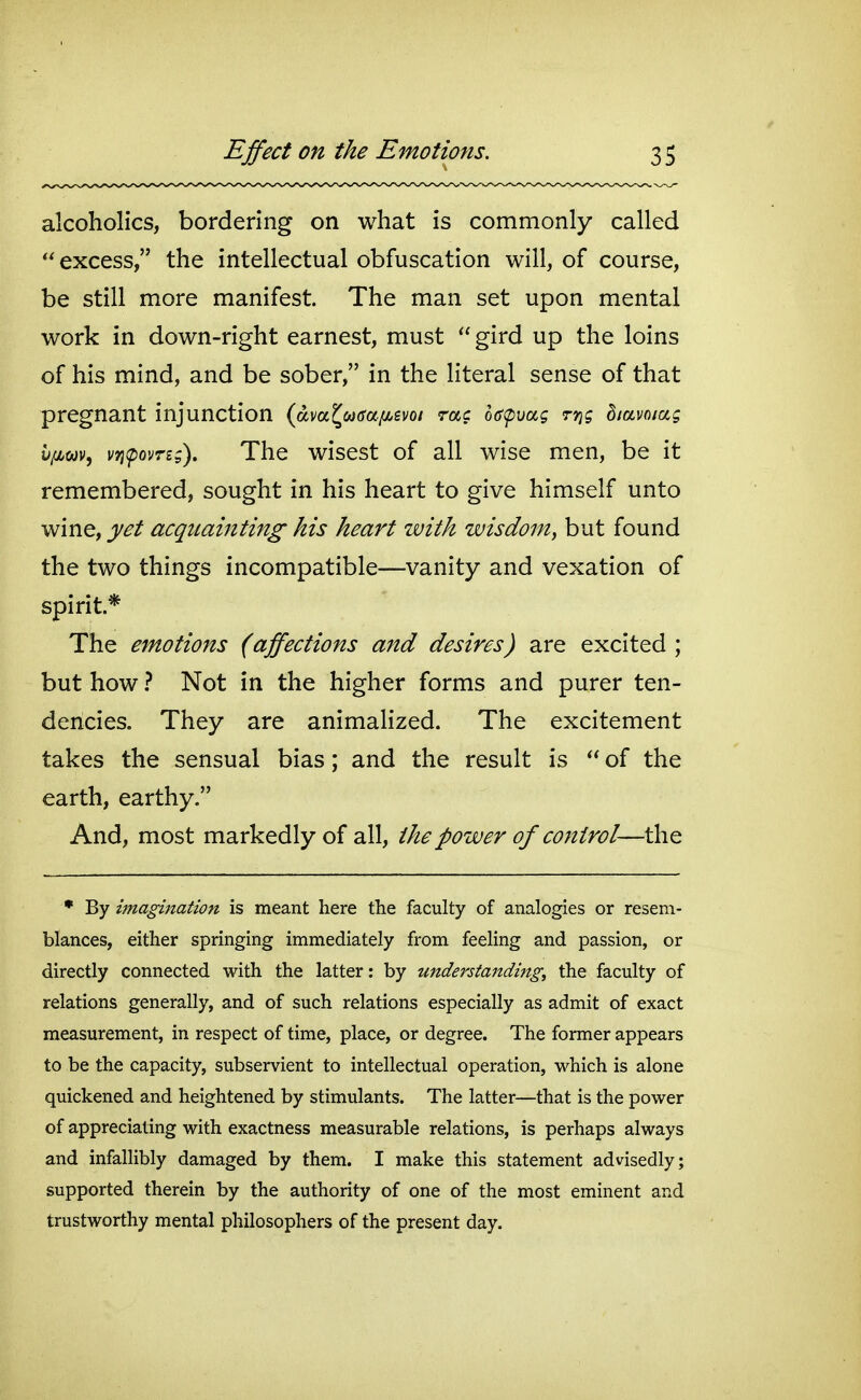 alcoholics, bordering on what is commonly called excess, the intellectual obfuscation will, of course, be still more manifest. The man set upon mental work in down-right earnest, must gird up the loins of his mind, and be sober, in the literal sense of that pregnant injunction (dva^wtra^evo/ rac h(S(puag rri; diamag hfim^ vri(poyri;). The wisest of all wise men, be it remembered, sought in his heart to give himself unto wine, yet acquainting his heart with wisdom, but found the two things incompatible—vanity and vexation of spirit* The emotions (affections and desires) are excited ; but how ? Not in the higher forms and purer ten- dencies. They are animalized. The excitement takes the sensual bias; and the result is of the earth, earthy. And, most markedly of all, the power of control—the • By imagination is meant here the faculty of analogies or resem- blances, either springing immediately from feeling and passion, or directly connected with the latter: by understanding, the faculty of relations generally, and of such relations especially as admit of exact measurement, in respect of time, place, or degree. The former appears to be the capacity, subservient to intellectual operation, which is alone quickened and heightened by stimulants. The latter—that is the power of appreciating with exactness measurable relations, is perhaps always and infallibly damaged by them. I make this statement advisedly; supported therein by the authority of one of the most eminent and trustworthy mental philosophers of the present day.