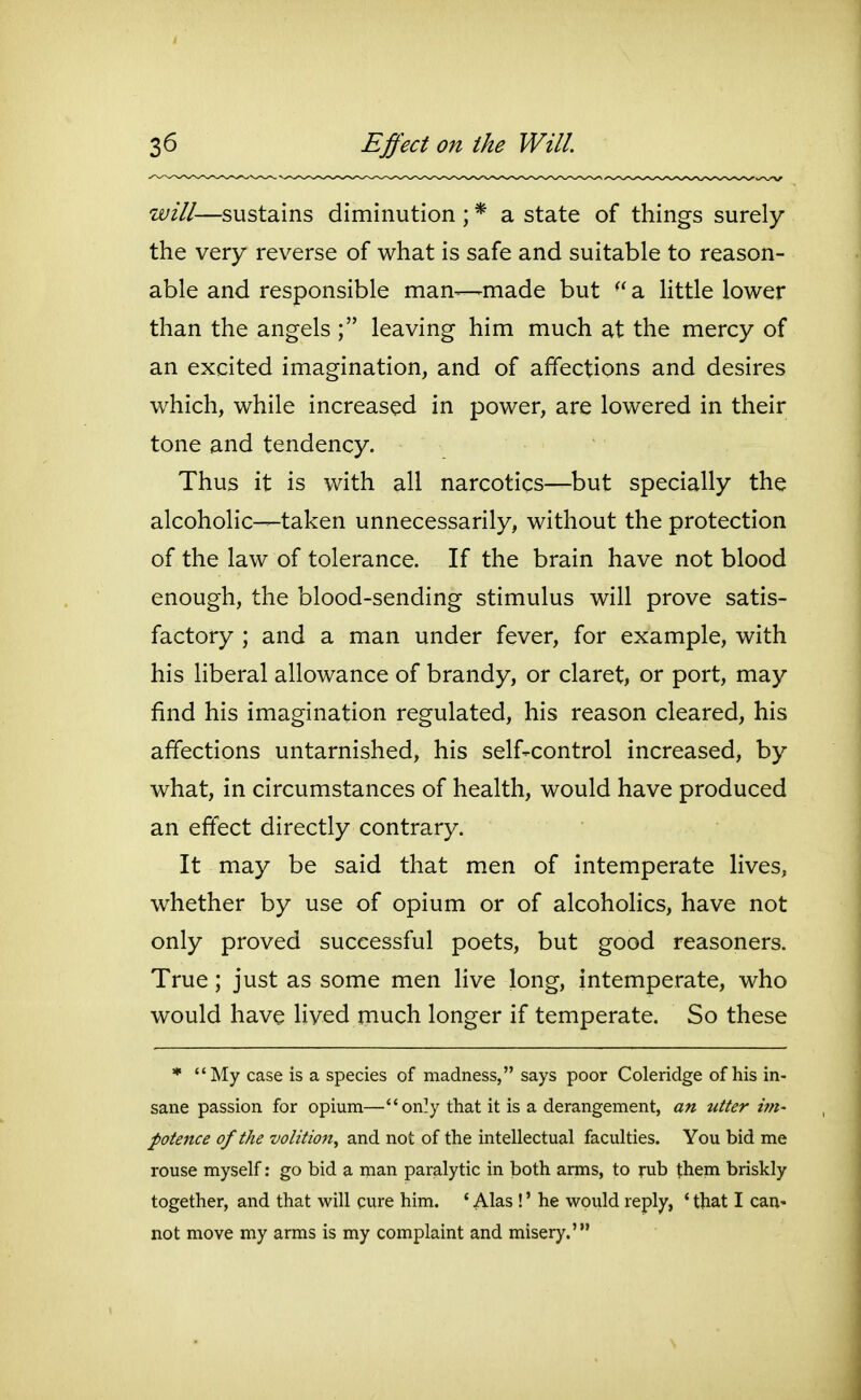 will—sustains diminution ; * a state of things surely the very reverse of what is safe and suitable to reason- able and responsible man—made but  a little lower than the angelsleaving him much at the mercy of an excited imagination, and of affections and desires which, while increased in power, are lowered in their tone and tendency. Thus it is with all narcotics—but specially the alcoholic—taken unnecessarily, without the protection of the law of tolerance. If the brain have not blood enough, the blood-sending stimulus will prove satis- factory ; and a man under fever, for example, with his liberal allowance of brandy, or claret, or port, may find his imagination regulated, his reason cleared, his affections untarnished, his self-control increased, by what, in circumstances of health, would have produced an effect directly contrary. It may be said that men of intemperate lives, whether by use of opium or of alcoholics, have not only proved successful poets, but good reasoners. True; just as some men live long, intemperate, who would have lived much longer if temperate. So these * My case is a species of madness, says poor Coleridge of his in- sane passion for opium—on]y that it is a derangement, an utter im- potence of the volition^ and not of the intellectual faculties. You bid me rouse myself: go bid a man paralytic in both arms, to rub them briskly together, and that will cure him. * Alas !' he would reply, ' tliat I can- not move my arms is my complaint and misery.'