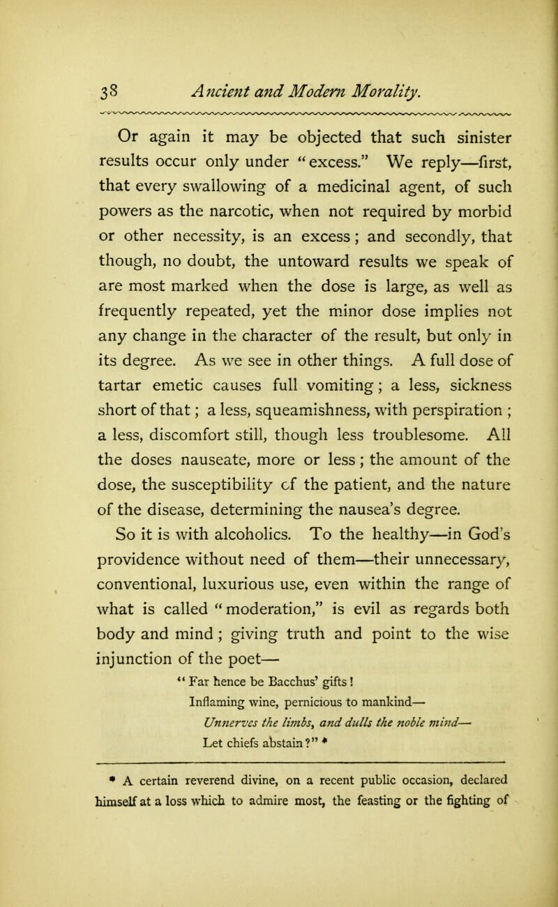 Or again it may be objected that such sinister results occur only under excess. We reply—first, that every swallowing of a medicinal agent, of such powers as the narcotic, when not required by morbid or other necessity, is an excess; and secondly, that though, no doubt, the untoward results we speak of are most marked when the dose is large, as well as frequently repeated, yet the mJnor dose implies not any change in the character of the result, but only in its degree. As we see in other things. A full dose of tartar emetic causes full vomiting; a less, sickness short of that; a less, squeamishness, with perspiration ; a less, discomfort still, though less troublesome. All the doses nauseate, more or less; the amount of the dose, the susceptibility cf the patient, and the nature of the disease, determining the nausea's degree. So it is with alcoholics. To the healthy—in God's providence without need of them—their unnecessary, conventional, luxurious use, even within the range of what is called moderation, is evil as regards both body and mind; giving truth and point to the wise injunction of the poet— *' Far hence be Bacchus' gifts! Inflaming wine, pernicious to mankind— Unnerves the limbsy and dulls the noble mind— Let chiefs abstain? ♦ • A certain reverend divine, on a recent public occasion, declared himself at a loss which to admire most, the feasting or the fighting of