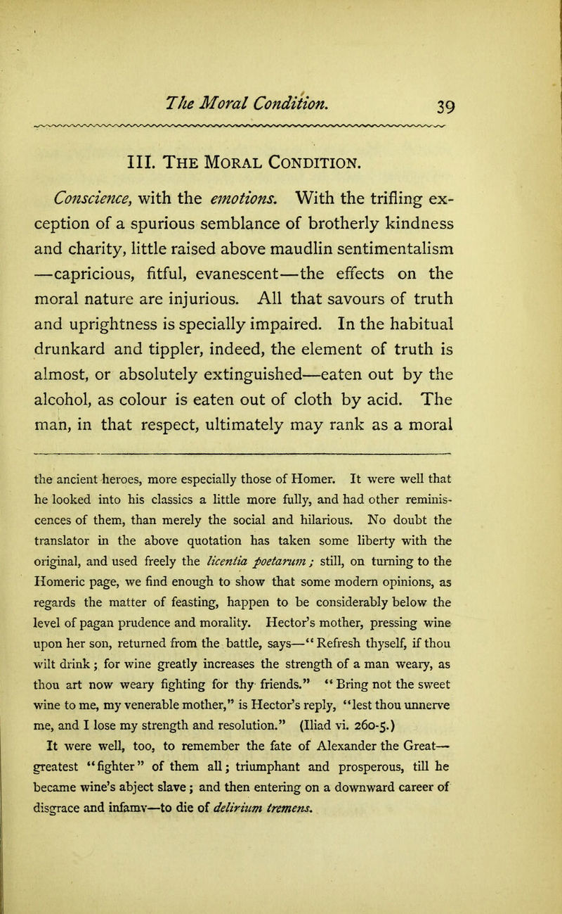 III. The Moral Condition. Conscience, with the emotions. With the trifling ex- ception of a spurious semblance of brotherly kindness and charity, little raised above maudhn sentimentalism —capricious, fitful, evanescent—the effects on the moral nature are injurious. All that savours of truth and uprightness is specially impaired. In the habitual drunkard and tippler, indeed, the element of truth is almost, or absolutely extinguished—eaten out by the alcohol, as colour is eaten out of cloth by acid. The man, in that respect, ultimately may rank as a moral the ancient heroes, more especially those of Homer. It were well that he looked into his classics a little more fully, and had other reminis- cences of them, than merely the social and hilarious. No doubt the translator in the above quotation has taken some liberty with the original, and used freely the liceniia poetarum ; still, on turning to the Homeric page, we find enough to show that some modem opinions, as regards the matter of feasting, happen to be considerably below the level of pagan prudence and morality. Hector's mother, pressing wine upon her son, returned from the battle, says—Refresh thyself, if thou wilt drink ; for wine greatly increases the strength of a man weary, as thou art now weary fighting for thy friends. ** Bring not the sweet wine to me, my venerable mother, is Hector's reply, lest thou unnerve me, and I lose my strength and resolution. (Iliad vi. 260-5.) It were well, too, to remember the fate of Alexander the Great- greatest fighter of them all; triumphant and prosperous, till he became wine's abject slave; and then entering on a downward career of disgrace and infamy—to die of delirium tremens.