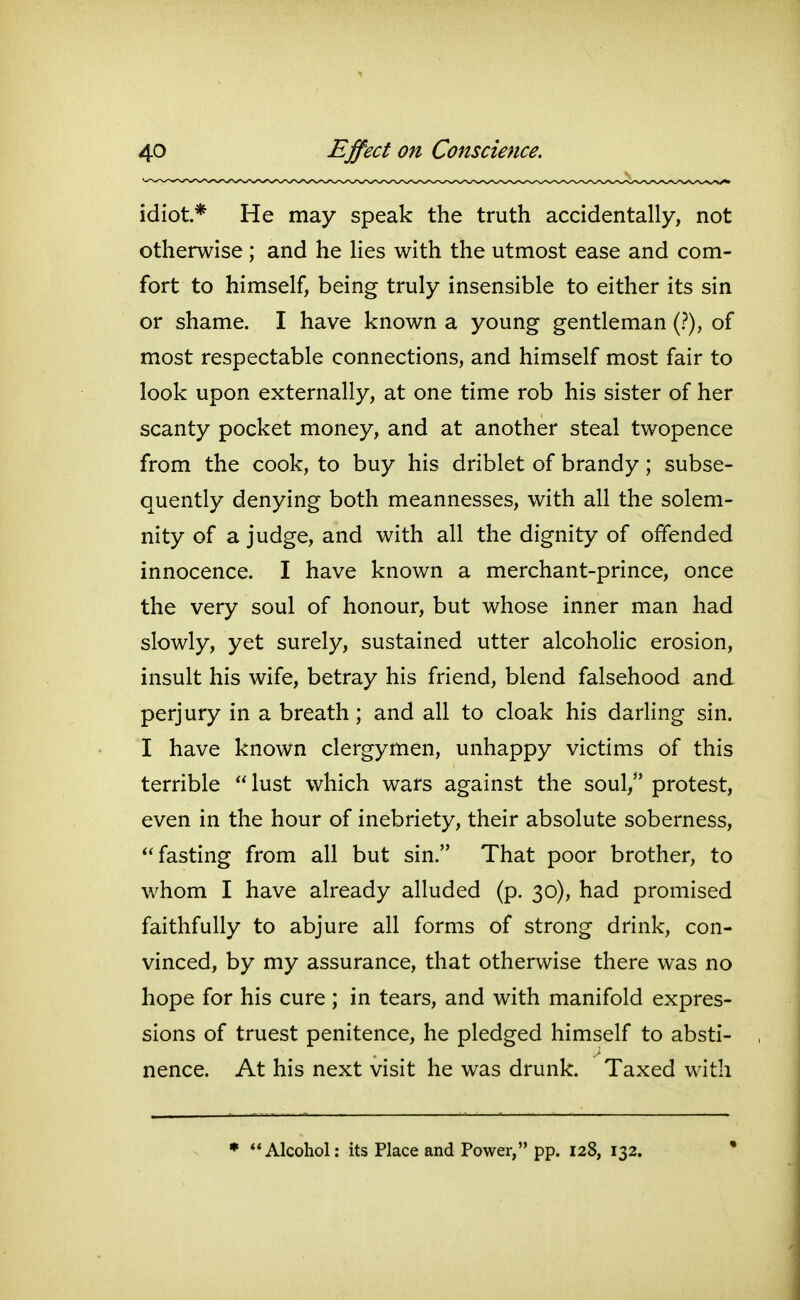 idiot* He may speak the truth accidentally, not otherwise ; and he lies with the utmost ease and com- fort to himself, being truly insensible to either its sin or shame. I have known a young gentleman (?), of most respectable connections, and himself most fair to look upon externally, at one time rob his sister of her scanty pocket money, and at another steal twopence from the cook, to buy his driblet of brandy; subse- quently denying both meannesses, with all the solem- nity of a judge, and with all the dignity of offended innocence. I have known a merchant-prince, once the very soul of honour, but whose inner man had slowly, yet surely, sustained utter alcoholic erosion, insult his wife, betray his friend, blend falsehood and perjury in a breath; and all to cloak his darling sin. I have known clergymen, unhappy victims of this terrible lust which wars against the souV protest, even in the hour of inebriety, their absolute soberness, fasting from all but sin. That poor brother, to whom I have already alluded (p. 30), had promised faithfully to abjure all forms of strong drink, con- vinced, by my assurance, that otherwise there was no hope for his cure ; in tears, and with manifold expres- sions of truest penitence, he pledged himself to absti- nence. At his next visit he was drunk. Taxed with • Alcohol: its Place and Power, pp. 128, 132.