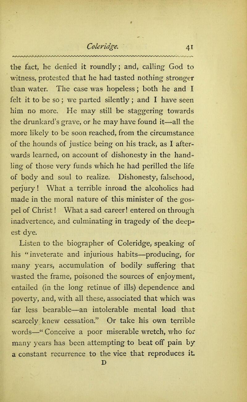 the fact, he denied it roundly; and, calling God to witness, protested that he had tasted nothing stronger than water. The case was hopeless; both he and I felt it to be so ; we parted silently ; and I have seen him no more. He may still be staggering towards the drunkard's grave, or he may have found it—all the more likely to be soon reached, from the circumstance of the hounds of justice being on his track, as I after- wards learned, on account of dishonesty in the hand- ling of those very funds which he had perilled the life of body and soul to realize. Dishonesty, falsehood, perjury! What a terrible inroad the alcoholics had made in the moral nature of this minister of the gos- pel of Christ! What a sad career! entered on through inadvertence, and culminating in tragedy of the deep- est dye. Listen to the biographer of Coleridge, speaking of his inveterate and injurious habits—producing, for many years> accumulation of bodily suffering that wasted the frame, poisoned the sources of enjoyment, entailed (in the long retinue of ills) dependence and poverty, and, with all these, associated that which was far less bearable—^^an intolerable mental load that scarcely knew cessation. Or take his own terrible words— Conceive a poor miserable wretch, Vv^ho for many years has been attempting to beat off pain by a constant recurrence to the vice that reproduces it D