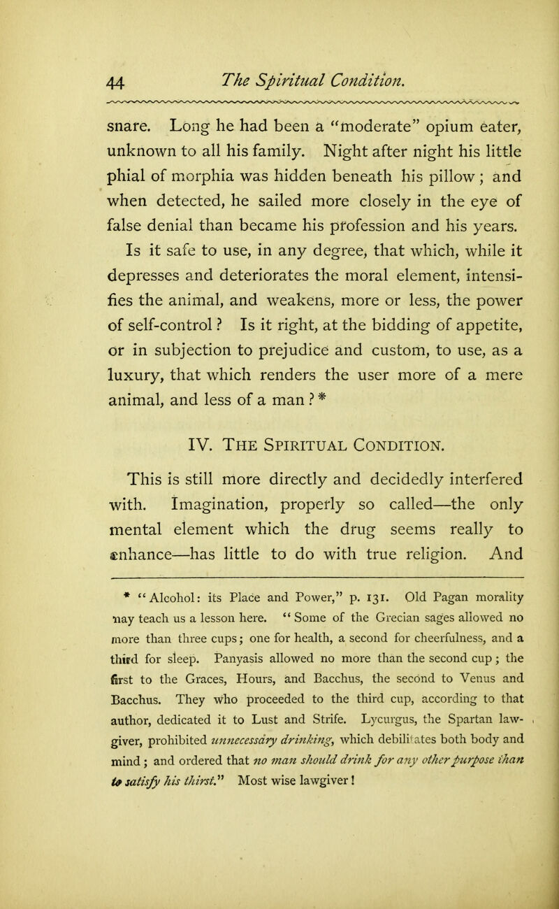 snare. Long he had been a moderate opium eater, unknown to all his family. Night after night his little phial of morphia was hidden beneath his pillow ; and when detected, he sailed more closely in the eye of false denial than became his profession and his years. Is it safe to use, in any degree, that which, while it depresses and deteriorates the moral element, intensi- fies the animal, and weakens, more or less, the power of self-control t Is it right, at the bidding of appetite, or in subjection to prejudice and custom, to use, as a luxury, that which renders the user more of a mere animal, and less of a man 1 * IV. The Spiritual Condition. This is still more directly and decidedly interfered with. Imagination, properly so called—the only mental element which the drug seems really to (Enhance—has little to do with true religion. And * Alcohol: its Place and Power, p. 131. Old Pagan morality nay teach us a lesson here. '* Some of the Grecian sages allowed no more than three cups; one for health, a second for cheerfulness, and a third for steep. Panyasis allowed no more than the second cup; the first to the Graces, Hours, and Bacchus, the second to Venus and Bacchus. They who proceeded to the third cup, according to that author, dedicated it to Lust and Strife. Lycurgus, the Spartan law- , giver, prohibited unnecessary drinking, which debili' ates both body and mind; and ordered that no man should drink for any other purpose than U satisfy his thirst^ Most wise lawgiver!
