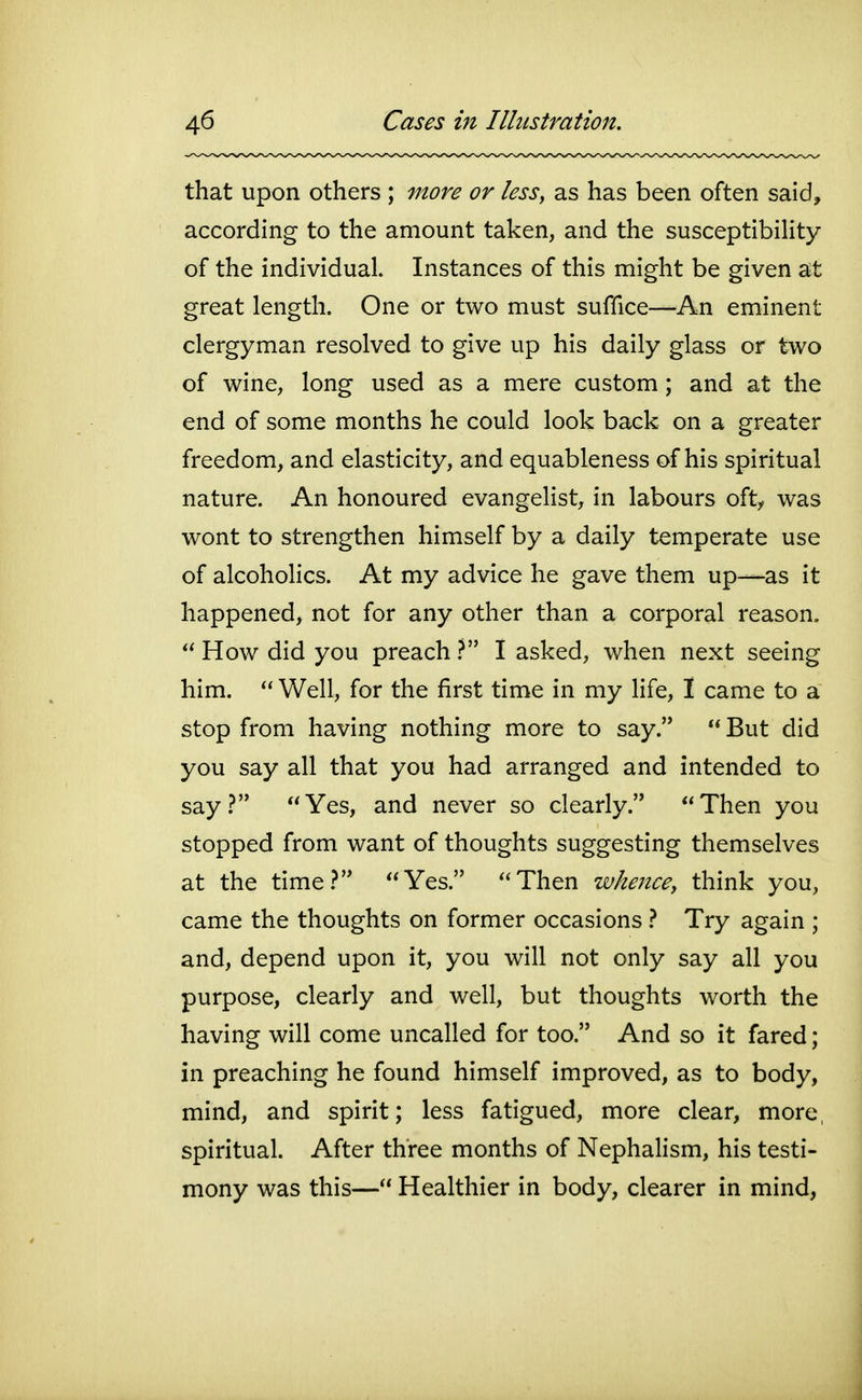 that upon others ; more or less, as has been often said, according to the amount taken, and the susceptibility of the individual. Instances of this might be given at great length. One or two must suffice—^^An eminent clergyman resolved to give up his daily glass or two of wine, long used as a mere custom; and at the end of some months he could look back on a greater freedom, and elasticity, and equableness of his spiritual nature. An honoured evangelist, in labours oft^ was wont to strengthen himself by a daily temperate use of alcoholics. At my advice he gave them up—as it happened, not for any other than a corporal reason. How did you preach V I asked, when next seeing him. Well, for the first time in my life, I came to a stop from having nothing more to say. But did you say all that you had arranged and intended to say? Yes, and never so clearly. Then you stopped from want of thoughts suggesting themselves at the time.? Yes. Then wheJicey think you, came the thoughts on former occasions } Try again ; and, depend upon it, you will not only say all you purpose, clearly and well, but thoughts worth the having will come uncalled for too. And so it fared; in preaching he found himself improved, as to body, mind, and spirit; less fatigued, more clear, more, spiritual. After three months of Nephalism, his testi- mony was this— Healthier in body, clearer in mind,