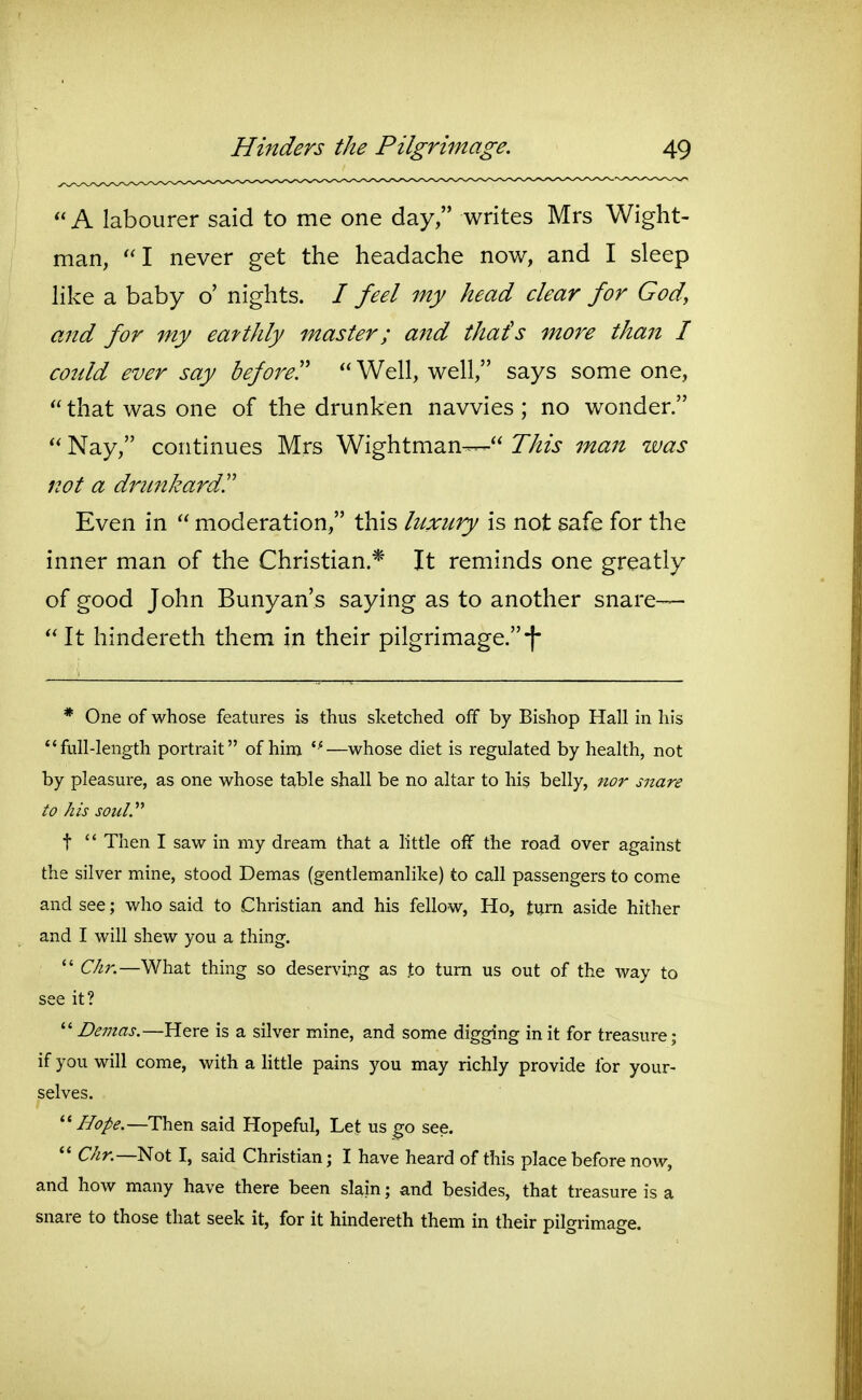 A labourer said to me one day, writes Mrs Wight- man, I never get the headache nov/, and I sleep like a baby o' nights. / feel my head clear for God, ajtd for my eatthly master; and that's more than I could ever say before!' Well, well, says some one, that was one of the drunken navvies ; no wonder. Nay, continues Mrs Wightman— This man zvas not a drunkardr Even in moderation, this luxury is not safe for the inner man of the Christian.* It reminds one greatly of good John Bunyan's saying as to another snare— It hindereth them in their pilgrimage.-I* * One of whose features is thus sketched off by Bishop Hall in his full-length portrait of hini *^—whose diet is regulated by health, not by pleasure, as one whose table shall be no altar to his belly, nor snare to his soul.'''' t Then I saw in my dream that a little off the road over against the silver mine, stood Demas (gentlemanlike) to call passengers to come and see; who said to Christian and his fellow, Ho, tum aside hither and I will shew you a thing. dir.—What thing so deserving as to turn us out of the way to see it? Demas.—Here is a silver mine, and some digging in it for treasure; if you will come, with a little pains you may richly provide for your- selves. '■'Hope.—Then said Hopeful, Let us go see. C/^r.—Not I, said Christian; I have heard of this place before now, and how many have there been slain; and besides, that treasure is a snare to those that seek it, for it hindereth them in their pilgrimage.