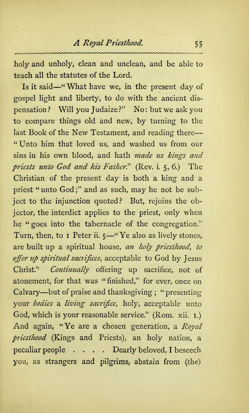 holy and unholy, clean and unclean, and be able to teach all the statutes of the Lord. Is it said— What have we, in the present day of gospel light and liberty, to do with the ancient dis- pensation ? Will you Judaize ? No: but we ask you to compare things old and new, by turning to the last Book of the New Testament, and reading there— Unto him that loved us, and washed us from our sins in his own blood, and hath vtade us kings and priests tmio God and his Father^ (Rev. i. 5, 6.) The Christian of the present day is both a king and a priest unto God; and as such, may he not be sub- ject to the injunction quoted? But, rejoins the ob- jector, the interdict appHes to the priest, only when he goes into the tabernacle of the congregation. Turn, then, to i Peter ii. 5— Ye also as lively stones, are built up a spiritual house, ajt holy priesthood, to offer up spiritual sacfifices, acceptable to God by Jesus Christ.'' Continually offering up sacrifice, not of atonement, for that was finished, for ever, once on Calvary—but of praise and thanksgiving ; presenting your bodies a living sacrifice, holy, acceptable unto God, which is your reasonable service. (Rom. xii. i.) And again, Ye are a chosen generation, a Royal priesthood (Kings and Priests), an holy nation, a peculiar people .... Dearly beloved, I beseech you, as strangers and pilgrims, abstain from (the)