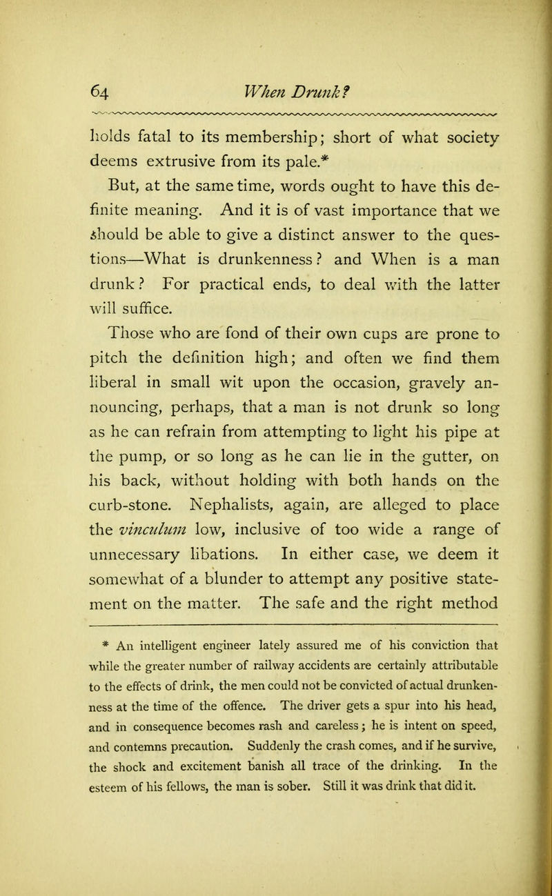 holds fatal to its membership; short of what society- deems extrusive from its pale.* But, at the same time, words ought to have this de- finite meaning. And it is of vast importance that we ihould be able to give a distinct answer to the ques- tions—What is drunkenness} and When is a man drunk 1 For practical ends, to deal v/ith the latter will suffice. Those who are fond of their own cups are prone to pitch the definition high; and often we find them liberal in small wit upon the occasion, gravely an- nouncing, perhaps, that a mian is not drunk so long as he can refrain from attempting to light his pipe at the pump, or so long as he can lie in the gutter, on his back, without holding with both hands on the curb-stone. NephaKsts, again, are alleged to place the vincidiLin low, inclusive of too wide a range of unnecessary libations. In either case, we deem it somewhat of a blunder to attempt any positive state- ment on the matter. The safe and the right method * An intelligent engineer lately assured me of his conviction that while the greater number of railway accidents are certainly attributable to the effects of drink, the men could not be convicted of actual drunken- ness at the time of the offence. The driver gets a spur into his head, and in consequence becomes rash and careless; he is intent on speed, and contemns precaution. Suddenly the crash comes, and if he survive, the shock and excitement banish all trace of the drinking. In the esteem of his fellows, the man is sober. Still it was drink that did it.