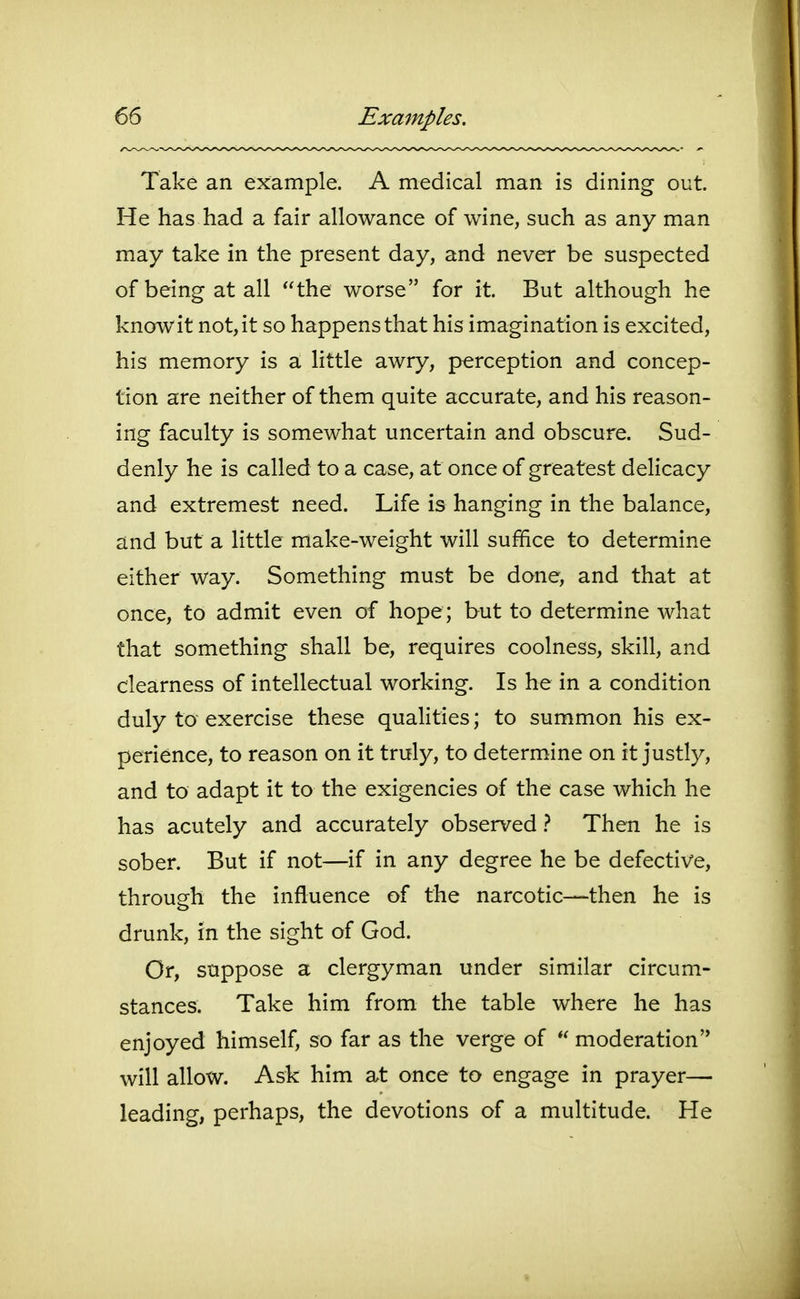 Take an example. A medical man is dining out. He has had a fair allowance of wine, such as any man may take in the present day, and never be suspected of being at all the worse for it. But although he know it not, it so happens that his imagination is excited, his memory is a little awry, perception and concep- tion are neither of them quite accurate, and his reason- ing faculty is somewhat uncertain and obscure. Sud- denly he is called to a case, at once of greatest delicacy and extremest need. Life is hanging in the balance, and but a little make-weight will suffice to determine either way. Something must be done, and that at once, to admit even of hope; but to determine what that something shall be, requires coolness, skill, and clearness of intellectual working. Is he in a condition duly to exercise these qualities; to summon his ex- perience, to reason on it truly, to determine on it justly, and to adapt it to the exigencies of the case which he has acutely and accurately observed} Then he is sober. But if not—if in any degree he be defective, through the influence of the narcotic—then he is drunk, in the sight of God. Or, suppose a clergyman under similar circum- stances. Take him from the table where he has enjoyed himself, so far as the verge of moderation will allow. Ask him at once to engage in prayer— leading, perhaps, the devotions of a multitude. He