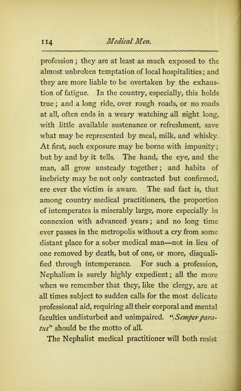 profession ; they are at least as much exposed to the almost unbroken temptation of local hospitalities; and they are more liable to be overtaken by the exhaus- tion of fatigue. In the country, especially, this holds true; and a long ride, over rough roads, or no roads at all, often ends in a weary watching all night long, with little available sustenance or refreshment, save what may be represented by meal, milk, and whisky. At first, such exposure may be borne with impunity; but by and by it tells. The hand, the eye, and the man, all grow unsteady together; and habits of inebriety may be not only contracted but confirmed, ere ever the victim is aware. The sad fact is, that among country medical practitioners, the proportion of intemperates is miserably large, more especially in connexion with advanced years; and no long time ever passes in the metropolis without a cry from some distant place for a sober medical man—not in Heu of one removed by deaths but of one, or more, disquali- fied through intemperance. For such a profession, Nephalism is surely highly expedient; all the more when we remember that they, like the clergy, are at all times subject to sudden calls for the most dehcate professional aid, requiring all their corporal and mental faculties undisturbed and unimpaired. Semperpara- tiis should be the motto of all. The Nephalist medical practitioner will both resist