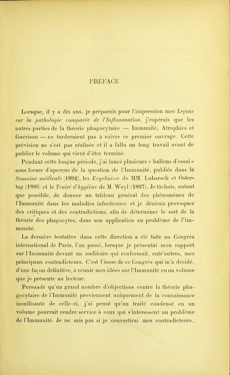 PRÉFACE Lorsque, il y a dix ans, je préparais pour l'impression mes Leçons sur la pathologie comparée de VInflammation, j'espérais que les autres parties de la théorie phagocytaire — Immunité, Atrophies et Guérison — ne tarderaient pas à suivre ce premier ouvrage. Cette prévision ne s'est pas réalisée et il a fallu un long travail avant de publier le volume qui vient d'être terminé. Pendant cette longue période, j'ai lancé plusieurs « ballons d'essai» sous forme d'aperçus de la question de l'Immunité, publiés dans la Semaine médicale (1892), les Ergebnisse de MM. Lubarsch et Oster- tag (1896) et le Traité dhijgiène de M. Weyl (1897). Je tâchais, autant que possible, de donner un tableau général des phénomènes de l'Immunité dans les maladies infectieuses et je désirais provoquer des critiques et des contradictions, afin de déterminer le sort de la théorie des phagocytes, dans son application au problème de l'Im- munité. La dernière tentative dans cette direction a été faite au Congrès international de Paris, l'an passé, lorsque je présentai mon rapport sur l'Immunité devant un auditoire qui renfermait, entr'autres, mes principaux contradicteurs. C'est l'issue de ce Congrès qui m'a décidé, d'une façon définitive, à réunir mes idées sur l'Immunité en un volume que je présente au lecteur. Persuadé qu'un grand nombre d'objections contre la théorie pha- gocytaire de l'Immunité proviennent uniquement de la connaissance insuffisante de celle-ci, j'ai pensé qu'un traité condensé en un volume pourrait rendre service à ceux qui s'intéressent au problème de l'Immuuité. Je ne sais pas si je convertirai mes contradicteurs,