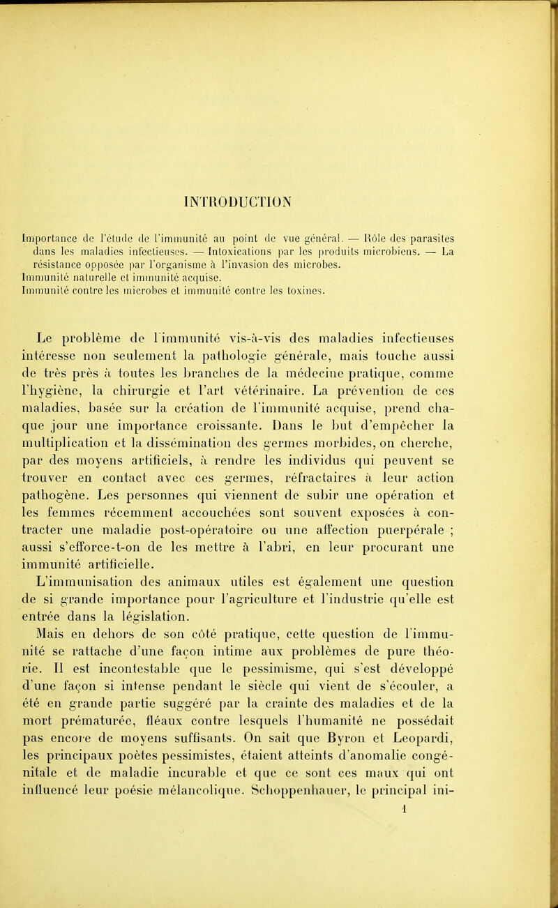 INTRODUCTION Importance de l'étude de l'immunité au point de vue général. — Uôle des parasites dans les maladies int'ectieiisos. — Intoxications par les produits microbiens. — La résistance opposée par l'organisme à l'invasion des microbes. Immunité naturelle et imnmnité acquise. Imnmnité contre les microbes et immunité contre les toxines. Le problème de 1 iniinunitc vis-à-vis des maladies infectieuses intéresse non seulement la pathologie générale, mais touche aussi de très près à toutes les branches de la médecine pratique, comme l'hygiène, la chirurgie et l'art vétérinaire. La prévention de ces maladies, basée sur la création de l'immunité acquise, prend cha- que jour une importance croissante. Dans le but d'empêcher la multiplication et la dissémination des germes morbides, on cherche, par des moyens artificiels, à rendre les individus qui peuvent se trouver en contact avec ces germes, réfractaires à leur action pathogène. Les personnes qui viennent de subir une opération et les femmes récemment accouchées sont souvent exposées à con- tracter une maladie post-opératoire ou une affection puerpérale ; aussi s'efforce-t-on de les mettre à l'abri, en leur procurant une immunité artificielle. L'immunisation des animaux utiles est également une question de si grande importance pour l'agriculture et l'industrie qu'elle est entrée dans la législation. Mais en dehors de son côté pratique, cette question de l'immu- nité se rattache d'une façon intime aux problèmes de pure théo- rie. Il est incontestable que le pessimisme, qui s'est développé d'une façon si intense pendant le siècle qui vient de s'écouler, a été en grande partie suggéré par la crainte des maladies et de la mort prématurée, fléaux contre lesquels l'humanité ne possédait pas encoie de moyens suffisants. On sait que Byron et Leopardi, les principaux poètes pessimistes, étaient atteints d'anomalie congé- nitale et de maladie incurable et que ce sont ces maux qui ont influencé leur poésie mélancolique. Schoppenhauer, le principal ini-