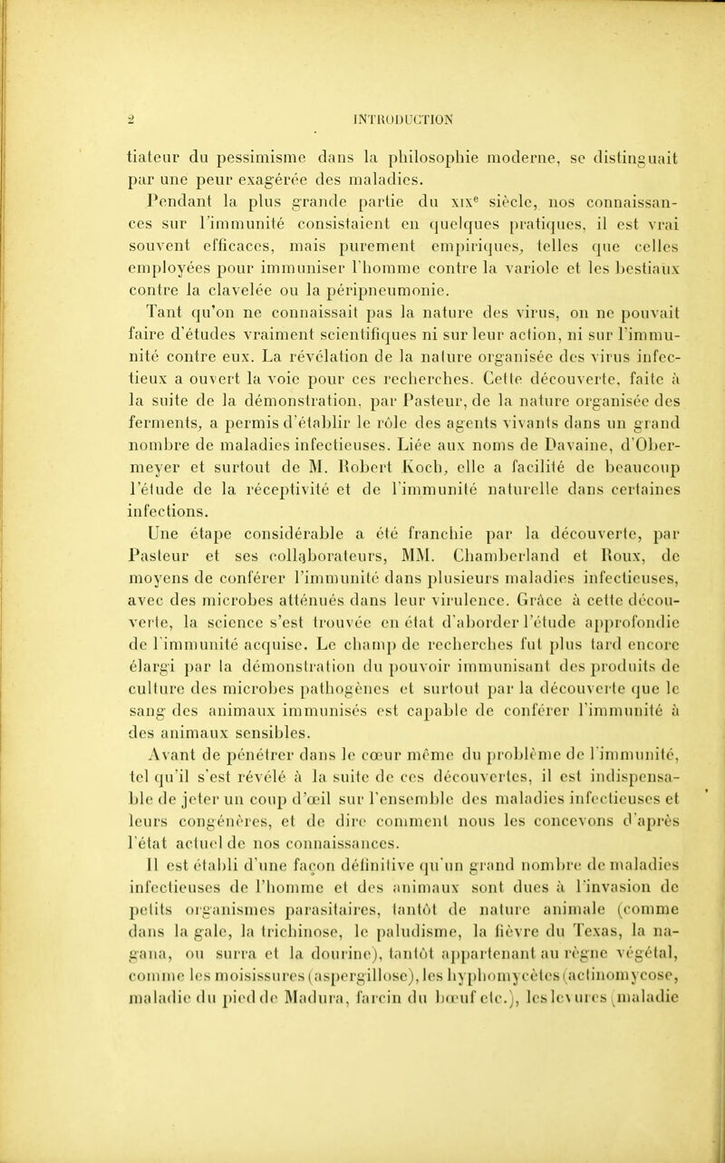 tiateur du pessimisme dans la philosophie moderne, se distinguait par une peur exagérée des maladies. Pendant la plus grande partie du xix*' siècle, nos connaissan- ces sur l'immunité consistaient en quekpies [)ratiques, il est vrai souvent efficaces, mais purement empiriques^, telles que celles employées pour immuniser l'homme contre la variole et les bestiaux contre la clavelée ou la péripneumonie. Tant qu'on ne connaissait pas la nature des virus, on ne pouvait faire d'études vraiment scientifiques ni sur leur action, ni sur l'immu- nité contre eux. La révélation de la nature organisée des virus infec- tieux a ouvert la voie pour ces recherches. Cette découverte, faite à la suite de la démonstration, par Pasteur, de la nature organisée des ferments, a permis d'étaLlir le rôle des agents vivants dans un grand nombre de maladies infectieuses. Liée aux noms de Davaine, d'Ober- meyer et surtout de M. Robert Koch, elle a facilité de beaucoup l'étude de la réceptivité et de l'immunité naturelle dans certaines infections. Une étape considérable a été franchie par la découverte, par Pasteur et ses collaborateurs, MM. Chamberland et Roux, de moyens de conférer l'immunité dans plusieurs maladies infectieuses, avec des microbes atténués dans leur virulence. Grâce à cette décou- verte, la science s'est trouvée en état d'aborder l'étude a{)profondie de 1 immunité acquise. Le champ do recherches fut plus tard encore élargi par la démonstration du pouvoir immunisant des produits de culture des microbes pathogènes et surtout par la découvei'te que le sang des animaux immunisés est capable de conférer l'immunité à des animaux sensibles. Avant de pénétrer dans le cœur même du problème de l immunité, tel qu'il s'est révélé h la suite de ces découvertes, il est indispensa- ble de jeter un coup d'oeil sur l'ensomble des maladies infectieuses et leurs congénères, et de dire comment nous les concevons d'après l'état actuel de nos coiuiaissances. Il est établi d'une façon définitive qu'un grand nombre de nuiladies infectieuses de l'homme et des animaux sont dues à l'invasion de petits organismes parasitaires, tantôt de nature animale (comme dans la gale, la trichinose, le paludisme, la fièvre du Texas, la na- gana, ou surra et la dourine), tantôt appartenant au règne végétal, comme les moisissures (aspergillose), les hyphomycètcs(actiuomycose, maladie du piedde Madura, farcin du b(pufclc.), les 1(\ urcs nialadic