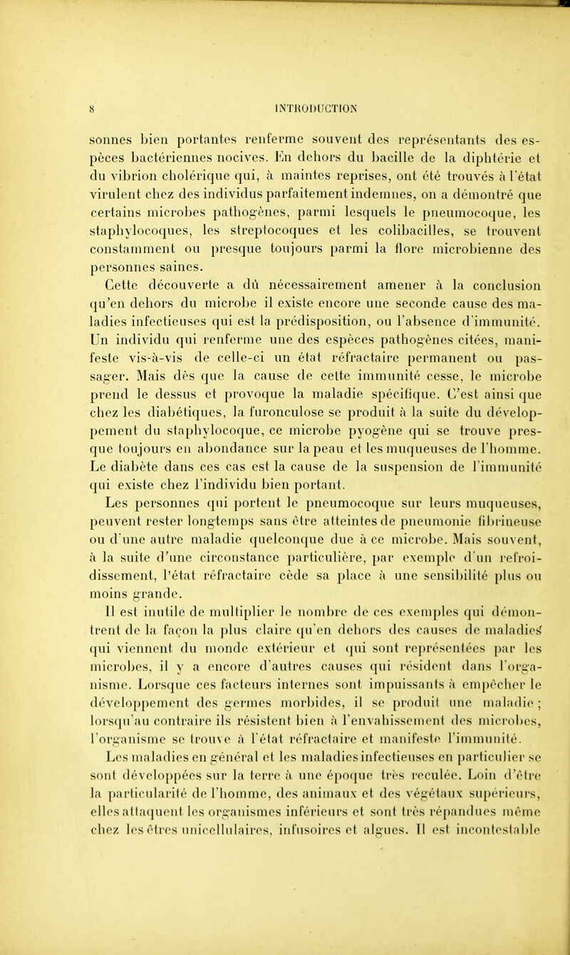 sonnes bien portantes renferme souvent des représentants des es- pèces bactériennes nocives. En dehors du liacille de la diphtérie et du vibrion cholérique qui, à maintes reprises, ont été trouvés à l'état virulent chez des individus parfaitement indemnes, on a démontré que certains microbes pathogènes, parmi lesquels le pneumocoque, les staphylocoques, les streptocoques et les colibacilles, se trouvent constamment ou presque toujours parmi la tlore microbienne des personnes saines. Cette découverte a dû nécessairement amener à la conclusion qu'en dehors du microbe il existe encore une seconde cause des ma- ladies infectieuses qui est la prédisposition, ou l'absence d'immunité. Un individu qui renferme une des espèces pathogènes citées, mani- feste vis-à-vis de celle-ci un état réfractaire permanent ou pas- sager. Mais dès que la cause de celte immunité cesse, le microbe prend le dessus et provoque la maladie spécifique. C'est ainsi que chez les diabétiques, la furonculose se produit à la suite du dévelop- pement du staphylocoque, ce microbe pyogène qni se trouve pres- que toujours en abondance sur la peau et les muqueuses de l'homme. Le diabète dans ces cas est la cause de la suspension de l'immunité qui existe chez l'individu bien portant. Les personnes qui portent le pneumocoque sur leurs muqueuses, peuvent rester longtemps sans être atteintes de pneumonie fil)rineuse ou d'une autre maladie quelconque due à ce microbe. Mais souvent, h la suite d'une circonstance particulière, par exemple d'un refroi- dissement, l'état réfractaire cède sa place à une sensibilité plus ou moins grande. 11 est inutile de multiplier le nombre de ces exemples qui démon- trent do la façon la ])lus claire qu'en dehors des causes de maladietî qui viennent du monde extérieur et (]ui sont représentées par les microbes, il y a encore d'autres causes qui résident dans l'orga- nisme. Lorsque ces facteurs internes sont impuissants à empêcher le dévelo[)pement des germes morbides, il se produit une maladie ; lorsqu'au contraire ils résistent bien à l'envahissement des microbes, l'organisme se trouve à l'état réfi-aclnire et manifeste riniinuiiilé. Les maladies en général et les maladies infectieuses en particulier se sont développées sur la terre à une époque très reculée. Loin d'être la particularité de l'homme, des animaux et des végétaux supérieurs, elles attaquent les organismes inférieurs et sont très répandues même chez les êtres unicellulaires, infusoires et algues. Il est incontestable