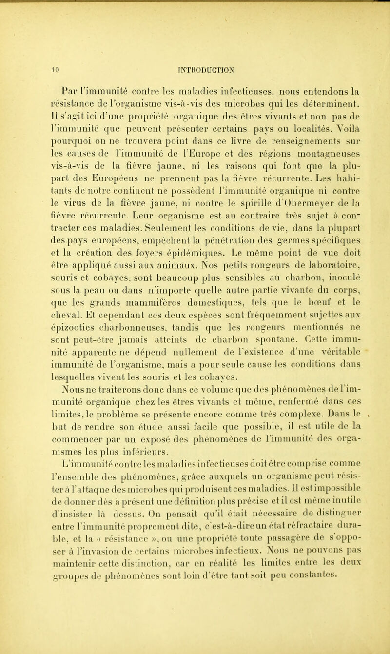Par rimmunité contre les maladies infectieuses, nous entendons la résistance de l'organisme vis-à-vis des microbes qui les déterminent. Il s'agit ici d'une propriété org-anique des êtres vivants et non pas de l'immunité que peuvent présenter certains pays ou localités. Voilà pourquoi on ne trouvera point dans ce livre de renseignements sur les causes de l'immunité de l'Europe et des régions montagneuses vis-à-vis de la fièvre jaune, ni les raisons qui font que la plu- part des Européens ne prennent pas la fièvre récurrente. Les habi- tants de notre continent ne possèdent l'immunité organique ni contre le virus de la fièvre jaune, ni contre le spirille d'Obermeyei* de la fièvre récurrente. Leur organisme est au contraire très sujet à con- tracter ces maladies. Seuleuient les conditions dévie, dans la plupart des pays européens, empêchent la pénétration des germes spécifiques et la création des foyers épidémiques. Le même point de vue doit être appliqué aussi aux animaux. Nos petits rongeurs de laboratoire, souris et cobayes, sont beaucoup plus sensibles au charbon, inoculé sous la peau ou dans n'importe quelle autre partie vivante du corps, que les grands mammifères domestiques, tels que le bœuf et le cheval. Et cependant ces deux espèces sont fréquemment sujettes aux épizooties charlîonneuses, tandis que les rongeurs mentionnés ne sont peut-être jamais atteints de charbon spontané. Cette immu- nité apparente ne dépend nullement de l'existence d'une véritable immunité de l'organisme, mais a pour seule cause les conditions dans lesquelles vivent les souris et les cobayes. Nous ne traiterons donc dans ce volume que des phénomènes de l'im- munité organique chez les êtres vivants et même, renfermé dans ces limites,le problème se présente encore comme très complexe. Dans le . but de rendre son étude aussi facile que possible, il est utile de la commencer par un exposé des phénomènes de l'immunité des orga- nismes les plus inférieurs. L'immunité contre les maladies infectieuses doit être comprise comme l'ensemble des phénomènes, grâce auxquels un organisme peut résis- tera l'attaque des microbes (pii [)i'oduiseut ces maladies. Il est impossil)le de donner dès à présent une définition plus précise et il est mêmeinufile d'insister là dessus. On pensait qu'il était nécessaire de distinguer entre l'immunité proprement dite, c'est-à-dire un état réfractaire dura- ble, et la « résistance )),ou une propriété toute passagère de s'oppo- ser à l'invasion de certains microbes infectieux. Nous ne pouvons pas maintenir cette distinction, car en réalité les limites entre les deux groupes do phénomènes sont loin d'être tani soit peu constantes.