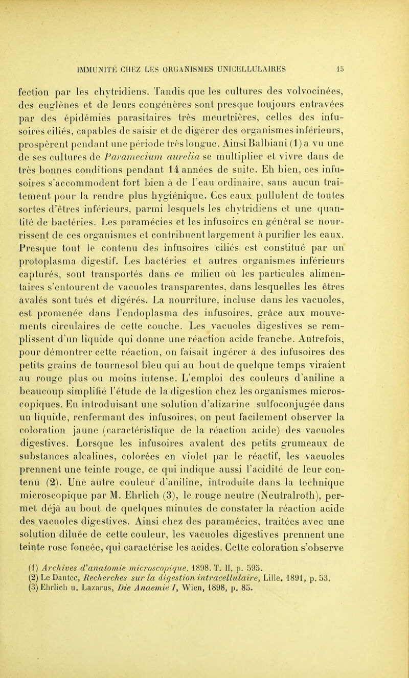 fection par les chytridiens. Tandis que les cultures des volvocinées, des euglèiies et de leurs congénères sont presque toujours entravées par des épidémies parasitaires très meurtrières, celles des infu- soires ciliés, capables de saisir et de digérer des organismes inférieurs, prospèrent pendant une période très longue. Ainsi Balbiani (1) a vu une de ses cultures de Paramecium aur(ilia se multiplier et vivre dans de très bonnes conditions pendant 14 années de suite. Eh bien, ces infu- soires s'accommodent fort bien à de l'eau ordinaire, sans aucun trai- tement pour la rendre plus hygiénique. Ces eaux pullulent de toutes sortes d'êtres inférieurs, parmi lesquels les chytridiens et une quan- tité de bactéries. Les paramécies et les infusoires en général se nour- rissent de ces organismes et contribuent largement à purifier les eaux. Presque tout le contenu des infusoires ciliés est constitué par un protoplasma digestif. Les bactéries et autres organismes inférieurs capturés, sont transportés dans ce milieu où les particules alimen- taires s'entourent de vacuoles transparentes, dans lesquelles les êtres avalés sont tués et digérés. La nourriture, incluse dans les vacuoles, est promenée dans l'endoplasma des infusoires, grâce aux mouve- ments circulaires de cette couche. Les vacuoles digestives se rem- plissent d'un liquide qui donne une réaction acide franche. Autrefois, pour démontrer cette réaction, on faisait ingérer à des infusoires des petits grains de tournesol bleu qui au bout de quelque temps viraient au rouge plus ou moins intense. L'emploi des couleurs d'aniline a beaucoup simplifié l'étude de la digestion chez les organismes micros- copiques. En introduisant une solution d'alizarine sulfoconjugée dans un liquide, renfermant des infusoires, on peut facilement observer la coloration jaune (caractéristique de la réaction acide) des vacuoles digestives. Lorsque les infusoires avalent des petits grumeaux de substances alcalines, colorées en violet par le réactif, les vacuoles prennent une teinte rouge, ce qui indique aussi l'acidité de leur con- tenu (2). Une autre couleur d'aniline, introduite dans la technique microscopique par M. Ehrlich (3), le rouge neutre (Neutralroth), per- met déjà au bout de quelques minutes de constater la réaction acide des vacuoles digestives. Ainsi chez des paramécies, traitées avec une solution diluée de cette couleur, les vacuoles digestives prennent une teinte rose foncée, qui caractérise les acides. Cette coloration s'observe (t) Archives d'anatomie microscopique, 1898. T. II, p. 593. (2) Le Dantec, Recherches sur la digestion intracellulaire, Lille. 1891, p. 53. (3) Ehrlich u. Lazarus, Die Anaemie I, Wien, 1898, p. 8o.