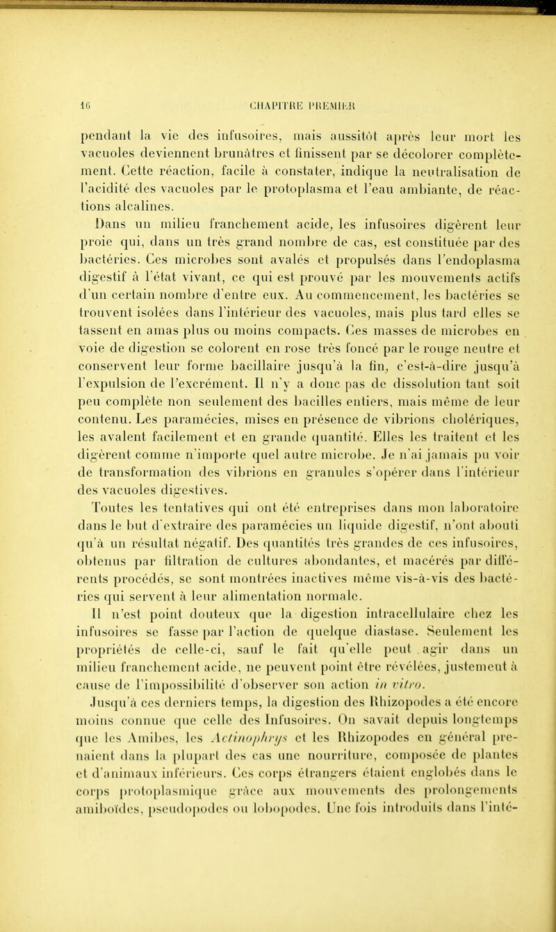 pendant la vie des infusoires, mais aussitôt après loui- mort les vacuoles deviennent brunâtres et finissent par se décolorer complète- ment. Cette réaction, facile à constater, indique la neutralisation de l'acidité des vacuoles par le protoplasma et l'eau ambiante, de réac- tions alcalines. Dans un milieu franchement acide, les infusoires digèrent leur proie qui, dans un très grand nombre de cas, est constituée par des bactéries. Ces microbes sont avalés et propulsés dans l'endoplasma digestif à l état vivant, ce qui est prouvé par les mouvements actifs d'un certain nombre d'entre eux. Au commencement, les bactéries se trouvent isolées dans l'intérieur des vacuoles, mais plus tard elles se tassent en amas plus ou moins compacts, (^es masses de microbes en voie de digestion se colorent en rose très foncé par le rouge neutre et conservent leur forme bacillaire jusqu'à la tin^ c'est-à-dire jusqu'à l'expulsion de l'excrément. Il n'y a donc pas de dissolution tant soit peu complète non seulement des bacilles entiers, mais môme de leur contenu. Les paramécies, mises en présence de vibrions cholériques, les avalent facilement et en grande quantité. Elles les traitent et les digèrent comme n'importe quel autre microbe. Je n'ai jamais pu voir de transformation des vibrions en granules s'opérer dans l'intérieur des vacuoles digestives. Toutes les tentatives qui ont été entreprises dans mon hiboratoire dans le but d extraire des paramécies un liquide digestif, n'ont abouti qu'à un résultat négatif. Des quantités très grandes de ces infusoires, obtenus par filtration de cultures abondantes, et macérés par diffé- rents procédés, se sont montrées inactives même vis-à-vis des ])acté- ries qui servent à leur alimentation normale. Il n'est point douteux qu(> la digestion intracellulaire chez les infusoires se fasse par l'action de quelque diastase. Seulement les propriétés de celle-ci, sauf le fait qu'elle peut agir dans un milieu franchement acide, ne peuvent point être révélées, justement à cause de l'impossibilité d'observer son action in vitra. Jusqu'à ces derniers temps, la digestion des Uhizopodes a été encore moins connue (jue celle des Infusoires. Ou saviiit depuis longtemps que les Amiiics, les Atiinoplirijs et les Uhizopodes en général pre- naient dans la plupart des cas une nourriture, composée de plantes et d'animaux inférieurs. Ces corps étrangers étaient englobés dans le corps protoplasmique grâce aux mouveuients des [)rolougements amiboïdes, pscudoj)odes ou loijopodes. Une fois introduits dans l'inlc-