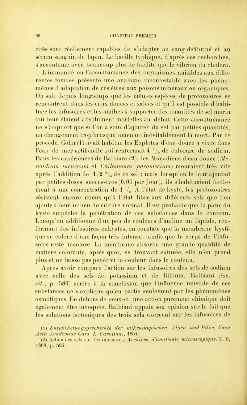 cités sont réellement capables de s'adapter au sang défibriné et au sérum sanguin de lapin. Le bacille typhique, d'après ces recherches, s'accoutume avec beaucoup plus de facilité que le vibrion du choléra. L'immunité ou l'accoutumance des organismes nuisibles aux diffé- rentes toxines présente une analogie incontestable avec les phéno- mènes d'adaptation de ces êtres aux poisons minéraux ou organiques. On sait depuis longtemps que les mêmes espèces de protozoaires se rencontrent dans les eaux douces et salées et qu'il est possible d'habi- tuer les infusoires et les amibes à supporter des quantités de sel marin qui leur étaient absolument mortelles au début. Cette accoutumance ne s'acquiert que si l'on a soin d'ajouter du sel par petites quantités, un changement trop brusque amenant inévitablement la mort. Par ce procédé, Cohn(l) avait habitué les Eiqilotcs d'eau douce à vivre dans l'eau de mer artificielle qui renfermait 4 /o chlorure de sodium. Dans les expériences de Balbiani (2), les Monadiens d'eau douce [Me- noidiiim incurvinn et Chilomonas paramccium) mouraient très vite après l'addition de 1/2 /o ! mais lorsqu'on le leur ajoutait par petites doses successives (0,05 par jour), ils s'habituaient facile- ment à une concentration de 1 A l'état de kyste, les protozoaires résistent encore mieux qu'à l'état libre aux différents sels que l'on ajoute à leur milieu de culture normal. 11 est prol)al)le que la paroi du kyste empêche la pénétration de ces substances dans le contenu. Lorsqu'on additionne d'un peu de couleurs d'aniline un liquide, ren- fermant des infusoires enkystés, on constate que la membrane kysti- que se colore d'une façon très intense, tandis que le corps de l'infu- soire reste incolore. La membrane absorbe une grande quantité de matière colorante, après quoi, se trouvant saturée, elle n'en prend plus et ne laisse pas pénétrer la couleur dans le contenu. Après avoir comparé l'action sur les infusoires des sels de sodium avec celle des sels de potassium et de lithium, Balbiani [loc. cit., p. 580) arrive îi la conclusion que l influence nuisible de ces substances ne s'explique qu'en partie seulement par les phénomènes osmotiques. En dehors de ceux-ci, une action purement chimique doit également être invoquée. Balbiani appuie son opinion sur le fait que les solutions isotoniques des trois sels exercent sur les infusoires de ([) Entivickeliinf/sf/esc/iic/ite der inikroskopisclien Alymi xuid l'ihe. Nova Acta Acudemiue Cars. L. Cai'olina,, 1854. (2) Action des sels sur les infusoiros, Archives d'nnatomie microscopique.1. II, 1898, p. 595.